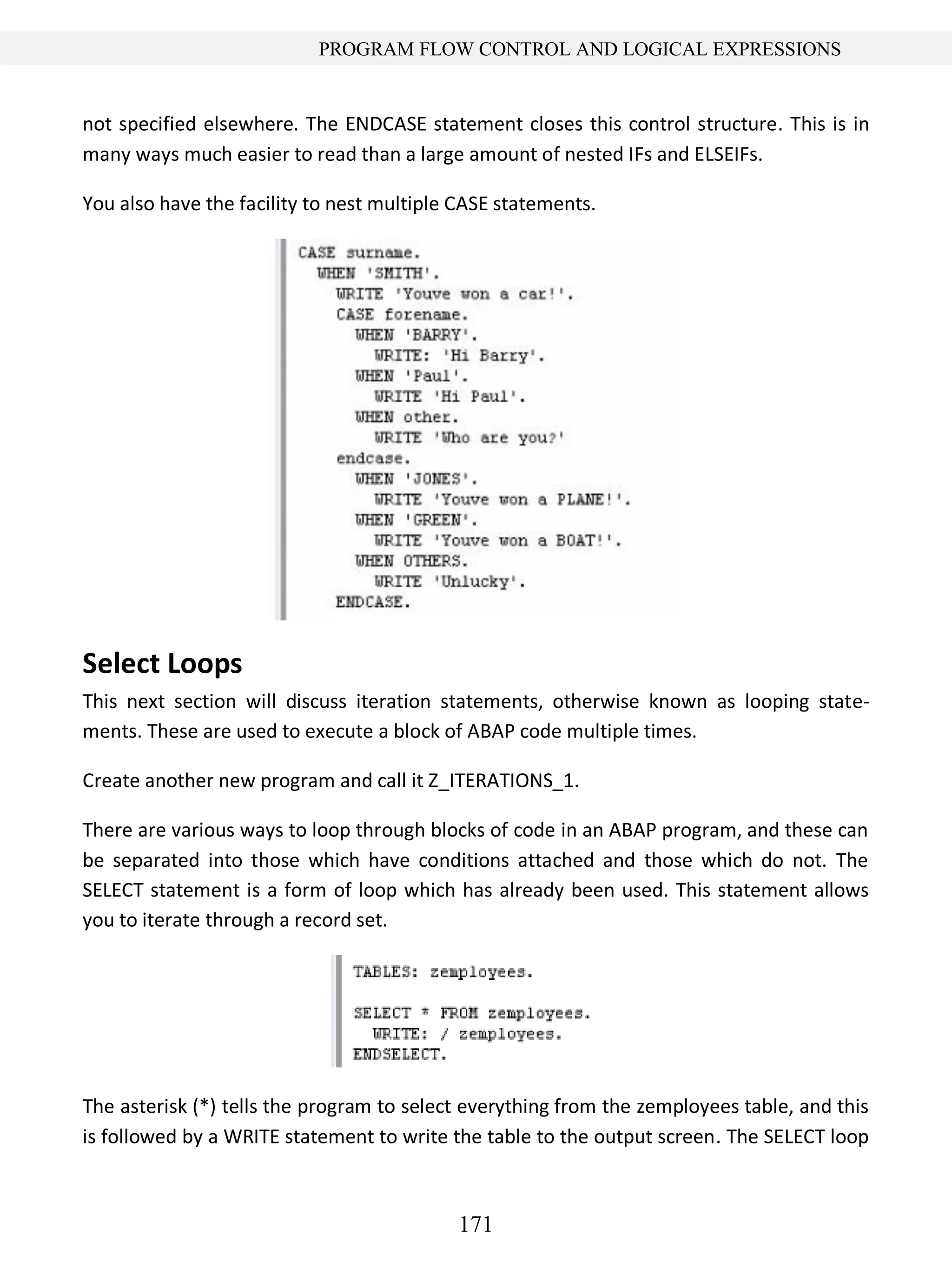 171
PROGRAM FLOW CONTROL AND LOGICAL EXPRESSIONS
not specified elsewhere. The ENDCASE statement closes this control structure. This is in
many ways much easier to read than a large amount of nested IFs and ELSEIFs.
You also have the facility to nest multiple CASE statements.
Select Loops
This next section will discuss iteration statements, otherwise known as looping state-
ments. These are used to execute a block of ABAP code multiple times.
Create another new program and call it Z_ITERATIONS_1.
There are various ways to loop through blocks of code in an ABAP program, and these can
be separated into those which have conditions attached and those which do not. The
SELECT statement is a form of loop which has already been used. This statement allows
you to iterate through a record set.
The asterisk (*) tells the program to select everything from the zemployees table, and this
is followed by a WRITE statement to write the table to the output screen. The SELECT loop
 