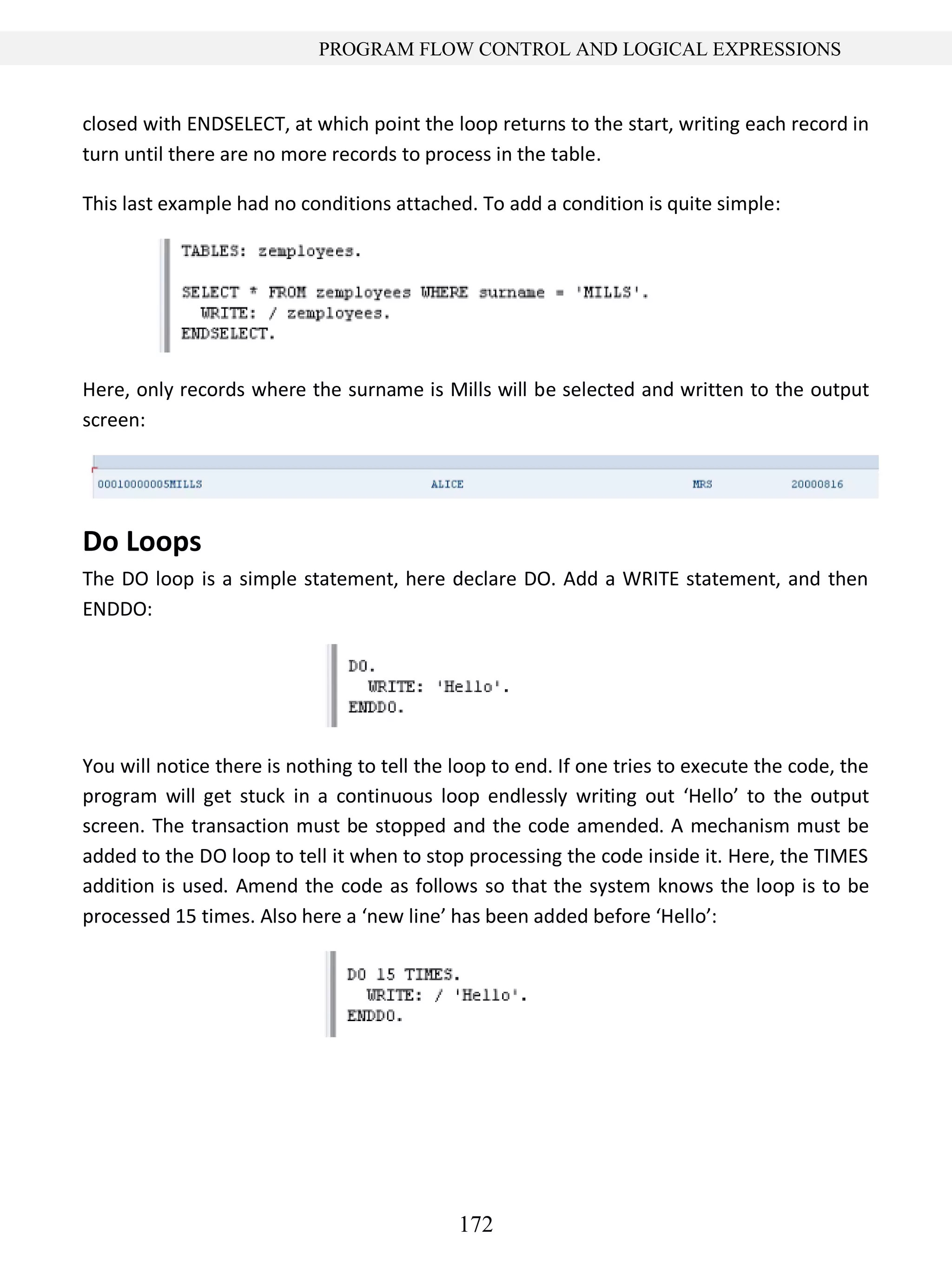 172
PROGRAM FLOW CONTROL AND LOGICAL EXPRESSIONS
closed with ENDSELECT, at which point the loop returns to the start, writing each record in
turn until there are no more records to process in the table.
This last example had no conditions attached. To add a condition is quite simple:
Here, only records where the surname is Mills will be selected and written to the output
screen:
Do Loops
The DO loop is a simple statement, here declare DO. Add a WRITE statement, and then
ENDDO:
You will notice there is nothing to tell the loop to end. If one tries to execute the code, the
program will get stuck in a continuous loop endlessly writing out ‘Hello’ to the output
screen. The transaction must be stopped and the code amended. A mechanism must be
added to the DO loop to tell it when to stop processing the code inside it. Here, the TIMES
addition is used. Amend the code as follows so that the system knows the loop is to be
processed 15 times. Also here a ‘new line’ has been added before ‘Hello’:
 
