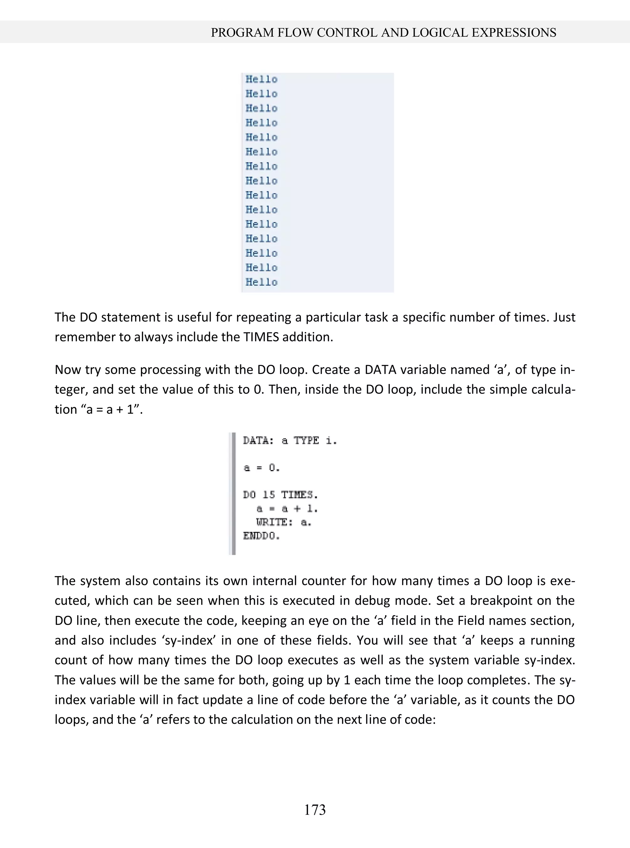 173
PROGRAM FLOW CONTROL AND LOGICAL EXPRESSIONS
The DO statement is useful for repeating a particular task a specific number of times. Just
remember to always include the TIMES addition.
Now try some processing with the DO loop. Create a DATA variable named ‘a’, of type in-
teger, and set the value of this to 0. Then, inside the DO loop, include the simple calcula-
tion “a = a + 1”.
The system also contains its own internal counter for how many times a DO loop is exe-
cuted, which can be seen when this is executed in debug mode. Set a breakpoint on the
DO line, then execute the code, keeping an eye on the ‘a’ field in the Field names section,
and also includes ‘sy-index’ in one of these fields. You will see that ‘a’ keeps a running
count of how many times the DO loop executes as well as the system variable sy-index.
The values will be the same for both, going up by 1 each time the loop completes. The sy-
index variable will in fact update a line of code before the ‘a’ variable, as it counts the DO
loops, and the ‘a’ refers to the calculation on the next line of code:
 