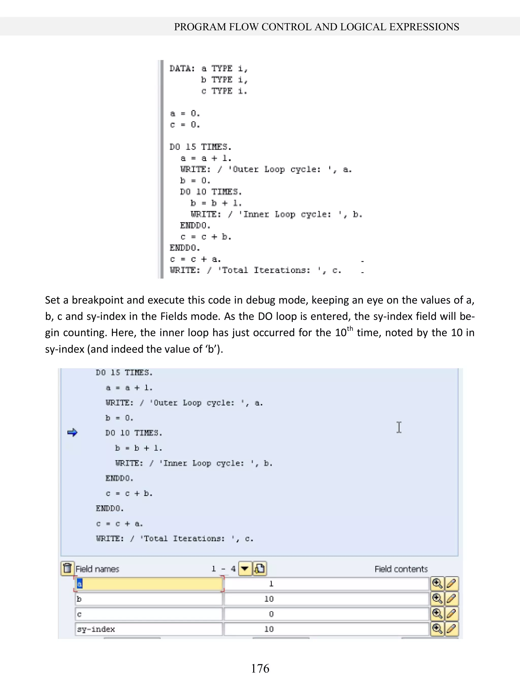 176
PROGRAM FLOW CONTROL AND LOGICAL EXPRESSIONS
Set a breakpoint and execute this code in debug mode, keeping an eye on the values of a,
b, c and sy-index in the Fields mode. As the DO loop is entered, the sy-index field will be-
gin counting. Here, the inner loop has just occurred for the 10th
time, noted by the 10 in
sy-index (and indeed the value of ‘b’).
 