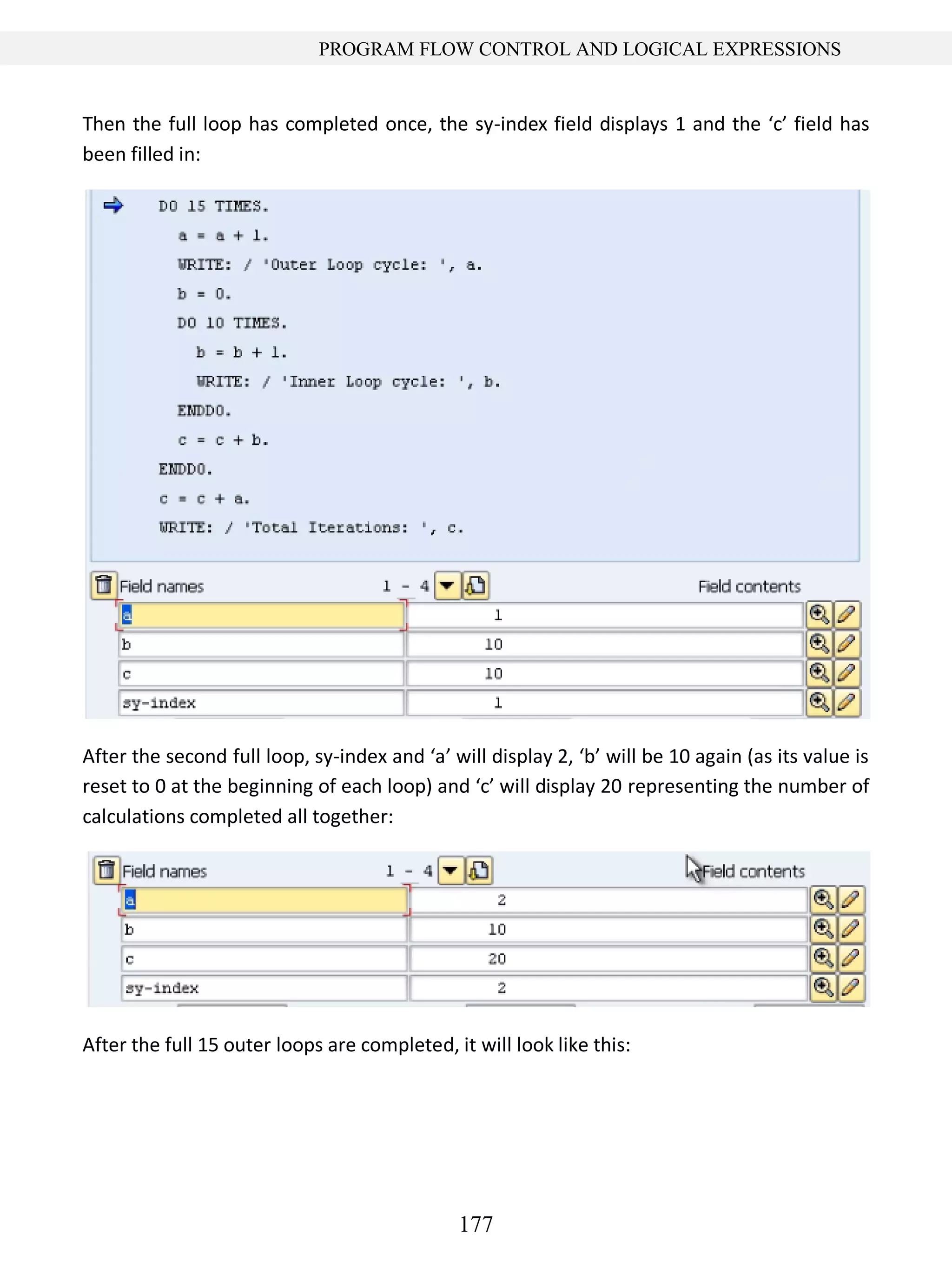 177
PROGRAM FLOW CONTROL AND LOGICAL EXPRESSIONS
Then the full loop has completed once, the sy-index field displays 1 and the ‘c’ field has
been filled in:
After the second full loop, sy-index and ‘a’ will display 2, ‘b’ will be 10 again (as its value is
reset to 0 at the beginning of each loop) and ‘c’ will display 20 representing the number of
calculations completed all together:
After the full 15 outer loops are completed, it will look like this:
 