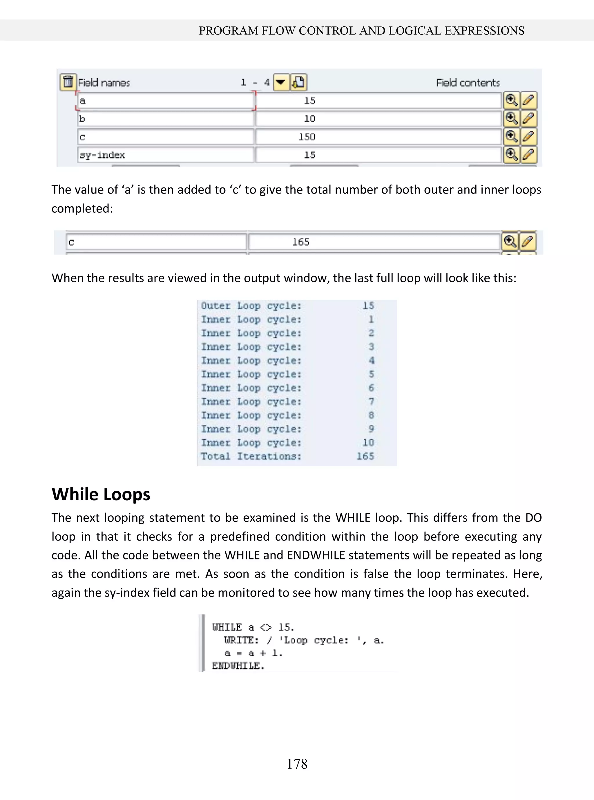 178
PROGRAM FLOW CONTROL AND LOGICAL EXPRESSIONS
The value of ‘a’ is then added to ‘c’ to give the total number of both outer and inner loops
completed:
When the results are viewed in the output window, the last full loop will look like this:
While Loops
The next looping statement to be examined is the WHILE loop. This differs from the DO
loop in that it checks for a predefined condition within the loop before executing any
code. All the code between the WHILE and ENDWHILE statements will be repeated as long
as the conditions are met. As soon as the condition is false the loop terminates. Here,
again the sy-index field can be monitored to see how many times the loop has executed.
 