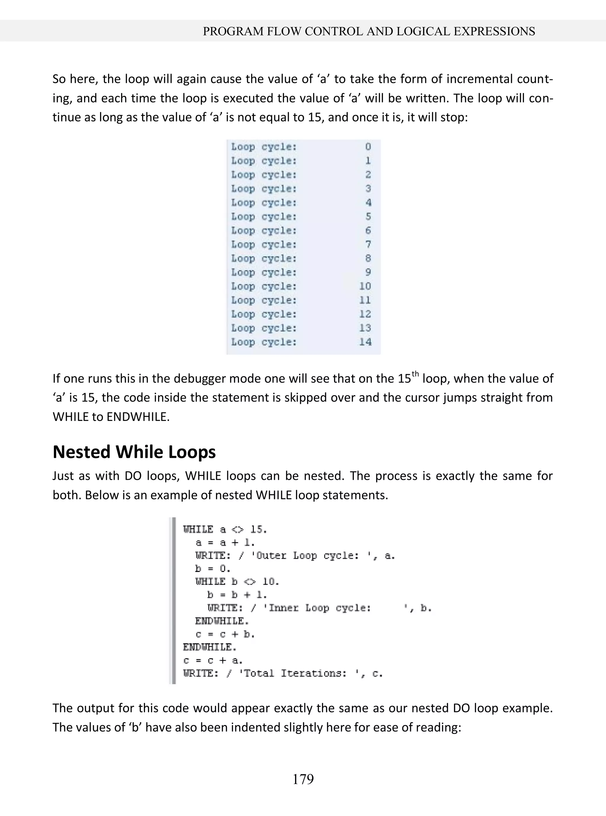 179
PROGRAM FLOW CONTROL AND LOGICAL EXPRESSIONS
So here, the loop will again cause the value of ‘a’ to take the form of incremental count-
ing, and each time the loop is executed the value of ‘a’ will be written. The loop will con-
tinue as long as the value of ‘a’ is not equal to 15, and once it is, it will stop:
If one runs this in the debugger mode one will see that on the 15th
loop, when the value of
‘a’ is 15, the code inside the statement is skipped over and the cursor jumps straight from
WHILE to ENDWHILE.
Nested While Loops
Just as with DO loops, WHILE loops can be nested. The process is exactly the same for
both. Below is an example of nested WHILE loop statements.
The output for this code would appear exactly the same as our nested DO loop example.
The values of ‘b’ have also been indented slightly here for ease of reading:
 