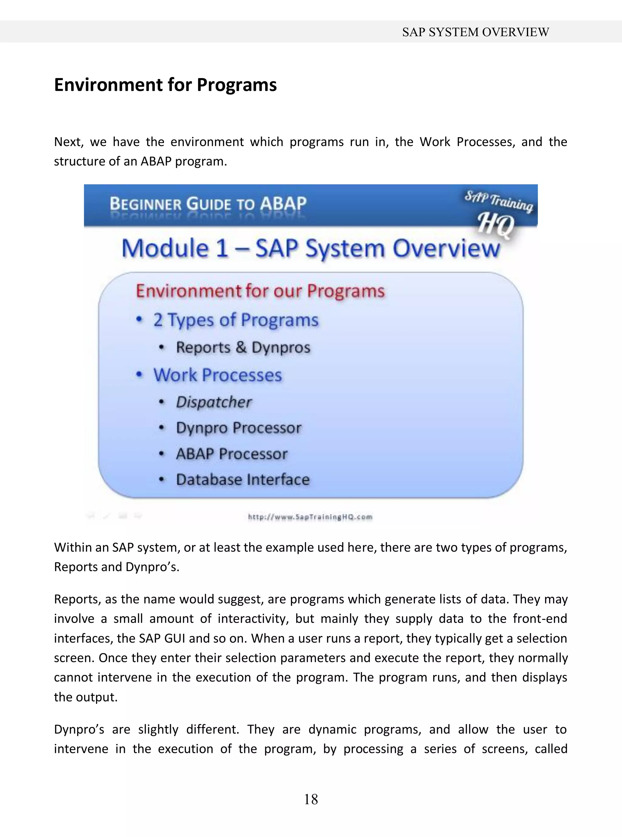 18
SAP SYSTEM OVERVIEW
Environment for Programs
Next, we have the environment which programs run in, the Work Processes, and the
structure of an ABAP program.
Within an SAP system, or at least the example used here, there are two types of programs,
Reports and Dynpro’s.
Reports, as the name would suggest, are programs which generate lists of data. They may
involve a small amount of interactivity, but mainly they supply data to the front-end
interfaces, the SAP GUI and so on. When a user runs a report, they typically get a selection
screen. Once they enter their selection parameters and execute the report, they normally
cannot intervene in the execution of the program. The program runs, and then displays
the output.
Dynpro’s are slightly different. They are dynamic programs, and allow the user to
intervene in the execution of the program, by processing a series of screens, called
 