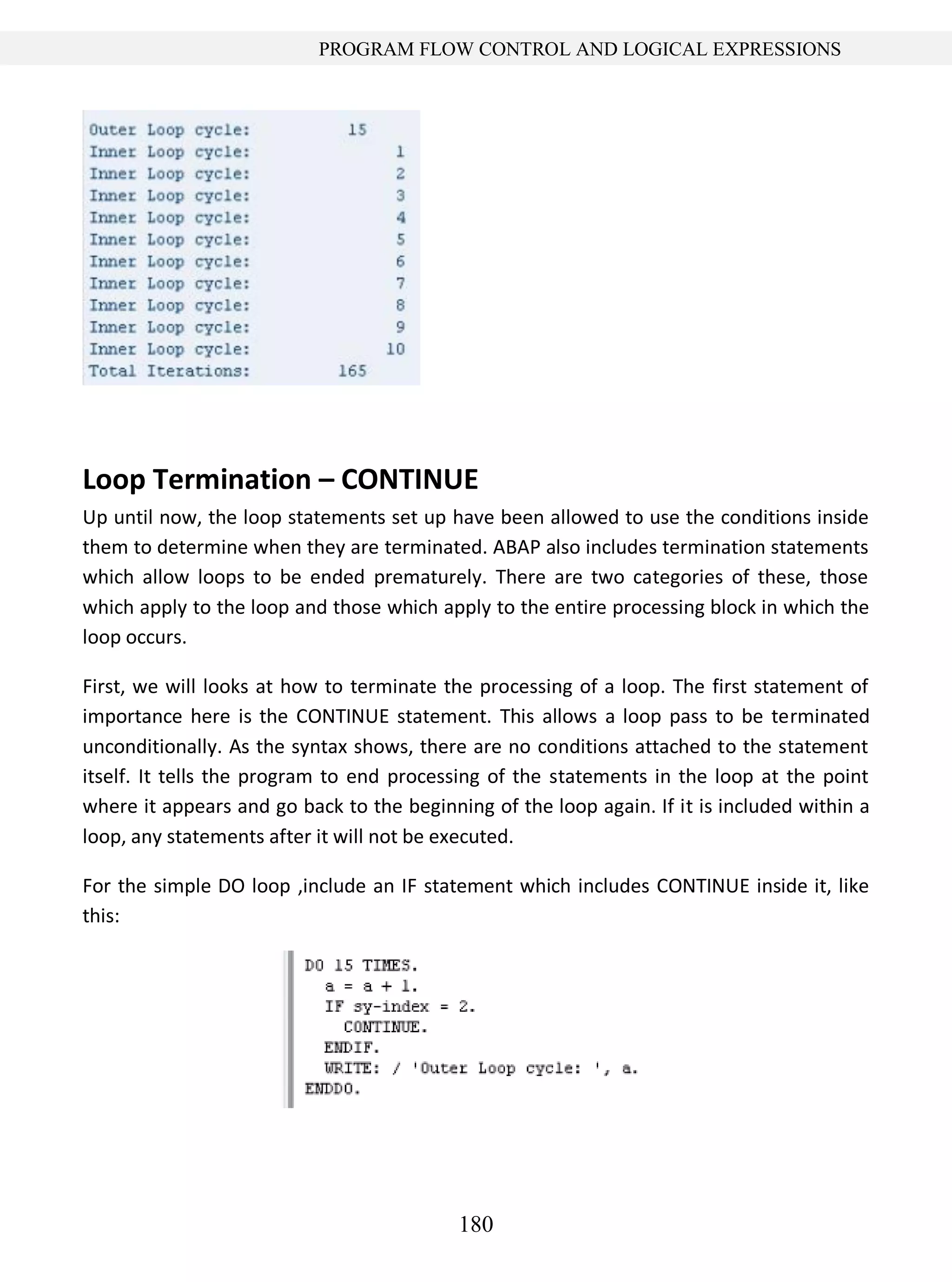 180
PROGRAM FLOW CONTROL AND LOGICAL EXPRESSIONS
Loop Termination – CONTINUE
Up until now, the loop statements set up have been allowed to use the conditions inside
them to determine when they are terminated. ABAP also includes termination statements
which allow loops to be ended prematurely. There are two categories of these, those
which apply to the loop and those which apply to the entire processing block in which the
loop occurs.
First, we will looks at how to terminate the processing of a loop. The first statement of
importance here is the CONTINUE statement. This allows a loop pass to be terminated
unconditionally. As the syntax shows, there are no conditions attached to the statement
itself. It tells the program to end processing of the statements in the loop at the point
where it appears and go back to the beginning of the loop again. If it is included within a
loop, any statements after it will not be executed.
For the simple DO loop ,include an IF statement which includes CONTINUE inside it, like
this:
 