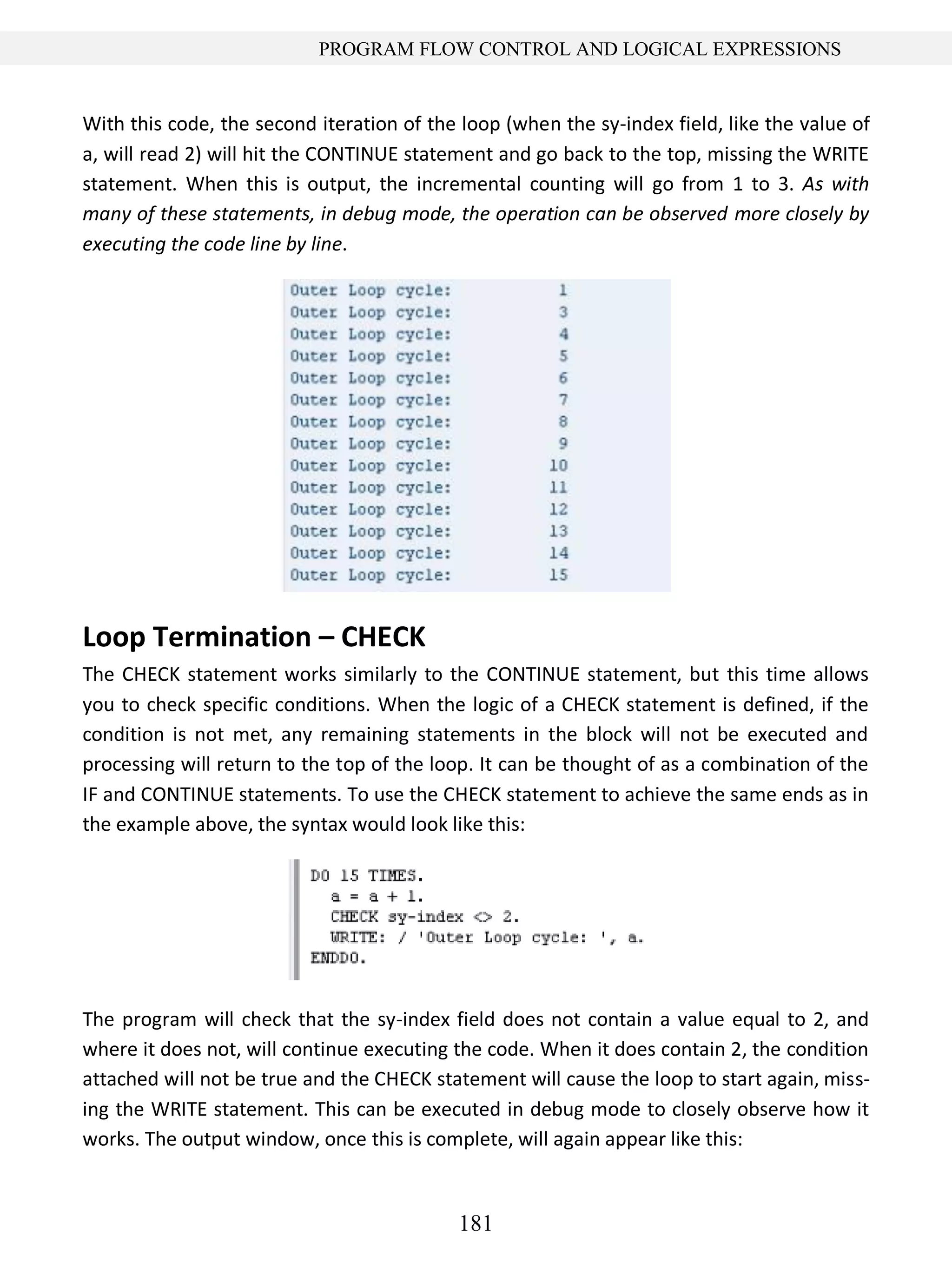 181
PROGRAM FLOW CONTROL AND LOGICAL EXPRESSIONS
With this code, the second iteration of the loop (when the sy-index field, like the value of
a, will read 2) will hit the CONTINUE statement and go back to the top, missing the WRITE
statement. When this is output, the incremental counting will go from 1 to 3. As with
many of these statements, in debug mode, the operation can be observed more closely by
executing the code line by line.
Loop Termination – CHECK
The CHECK statement works similarly to the CONTINUE statement, but this time allows
you to check specific conditions. When the logic of a CHECK statement is defined, if the
condition is not met, any remaining statements in the block will not be executed and
processing will return to the top of the loop. It can be thought of as a combination of the
IF and CONTINUE statements. To use the CHECK statement to achieve the same ends as in
the example above, the syntax would look like this:
The program will check that the sy-index field does not contain a value equal to 2, and
where it does not, will continue executing the code. When it does contain 2, the condition
attached will not be true and the CHECK statement will cause the loop to start again, miss-
ing the WRITE statement. This can be executed in debug mode to closely observe how it
works. The output window, once this is complete, will again appear like this:
 