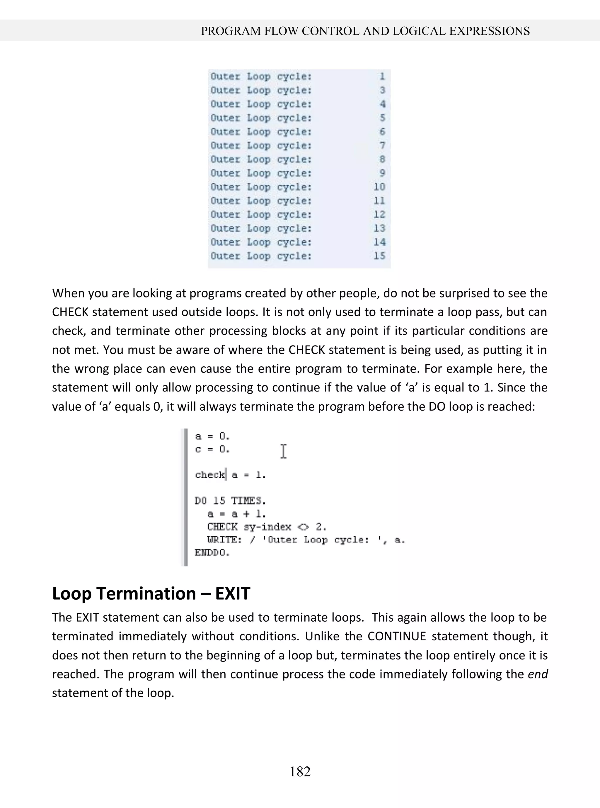 182
PROGRAM FLOW CONTROL AND LOGICAL EXPRESSIONS
When you are looking at programs created by other people, do not be surprised to see the
CHECK statement used outside loops. It is not only used to terminate a loop pass, but can
check, and terminate other processing blocks at any point if its particular conditions are
not met. You must be aware of where the CHECK statement is being used, as putting it in
the wrong place can even cause the entire program to terminate. For example here, the
statement will only allow processing to continue if the value of ‘a’ is equal to 1. Since the
value of ‘a’ equals 0, it will always terminate the program before the DO loop is reached:
Loop Termination – EXIT
The EXIT statement can also be used to terminate loops. This again allows the loop to be
terminated immediately without conditions. Unlike the CONTINUE statement though, it
does not then return to the beginning of a loop but, terminates the loop entirely once it is
reached. The program will then continue process the code immediately following the end
statement of the loop.
 