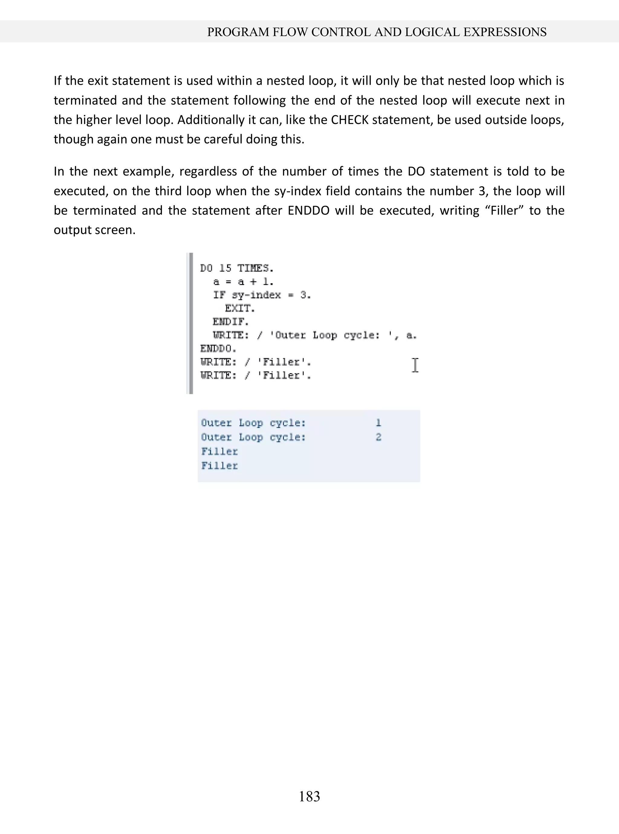 183
PROGRAM FLOW CONTROL AND LOGICAL EXPRESSIONS
If the exit statement is used within a nested loop, it will only be that nested loop which is
terminated and the statement following the end of the nested loop will execute next in
the higher level loop. Additionally it can, like the CHECK statement, be used outside loops,
though again one must be careful doing this.
In the next example, regardless of the number of times the DO statement is told to be
executed, on the third loop when the sy-index field contains the number 3, the loop will
be terminated and the statement after ENDDO will be executed, writing “Filler” to the
output screen.
 