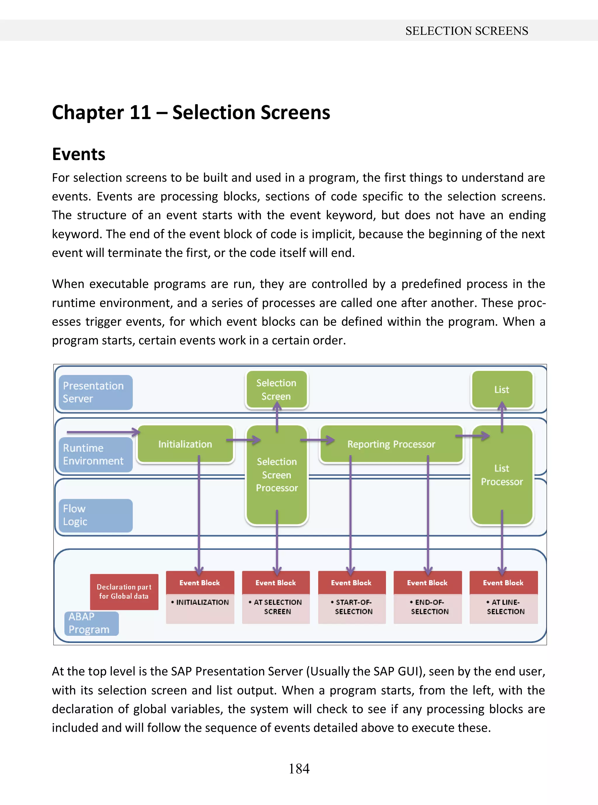 184
SELECTION SCREENS
Chapter 11 – Selection Screens
Events
For selection screens to be built and used in a program, the first things to understand are
events. Events are processing blocks, sections of code specific to the selection screens.
The structure of an event starts with the event keyword, but does not have an ending
keyword. The end of the event block of code is implicit, because the beginning of the next
event will terminate the first, or the code itself will end.
When executable programs are run, they are controlled by a predefined process in the
runtime environment, and a series of processes are called one after another. These proc-
esses trigger events, for which event blocks can be defined within the program. When a
program starts, certain events work in a certain order.
At the top level is the SAP Presentation Server (Usually the SAP GUI), seen by the end user,
with its selection screen and list output. When a program starts, from the left, with the
declaration of global variables, the system will check to see if any processing blocks are
included and will follow the sequence of events detailed above to execute these.
 