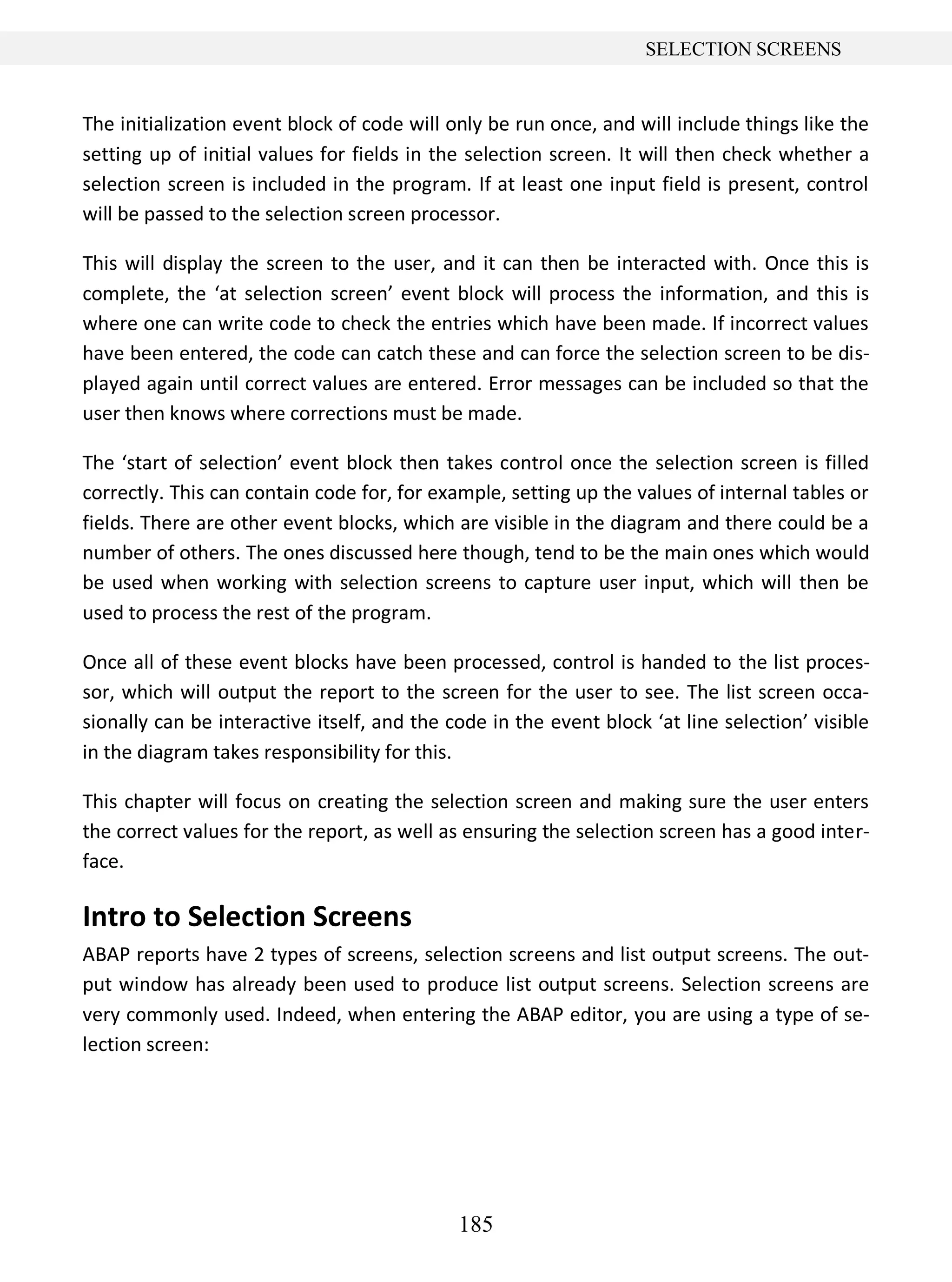 185
SELECTION SCREENS
The initialization event block of code will only be run once, and will include things like the
setting up of initial values for fields in the selection screen. It will then check whether a
selection screen is included in the program. If at least one input field is present, control
will be passed to the selection screen processor.
This will display the screen to the user, and it can then be interacted with. Once this is
complete, the ‘at selection screen’ event block will process the information, and this is
where one can write code to check the entries which have been made. If incorrect values
have been entered, the code can catch these and can force the selection screen to be dis-
played again until correct values are entered. Error messages can be included so that the
user then knows where corrections must be made.
The ‘start of selection’ event block then takes control once the selection screen is filled
correctly. This can contain code for, for example, setting up the values of internal tables or
fields. There are other event blocks, which are visible in the diagram and there could be a
number of others. The ones discussed here though, tend to be the main ones which would
be used when working with selection screens to capture user input, which will then be
used to process the rest of the program.
Once all of these event blocks have been processed, control is handed to the list proces-
sor, which will output the report to the screen for the user to see. The list screen occa-
sionally can be interactive itself, and the code in the event block ‘at line selection’ visible
in the diagram takes responsibility for this.
This chapter will focus on creating the selection screen and making sure the user enters
the correct values for the report, as well as ensuring the selection screen has a good inter-
face.
Intro to Selection Screens
ABAP reports have 2 types of screens, selection screens and list output screens. The out-
put window has already been used to produce list output screens. Selection screens are
very commonly used. Indeed, when entering the ABAP editor, you are using a type of se-
lection screen:
 
