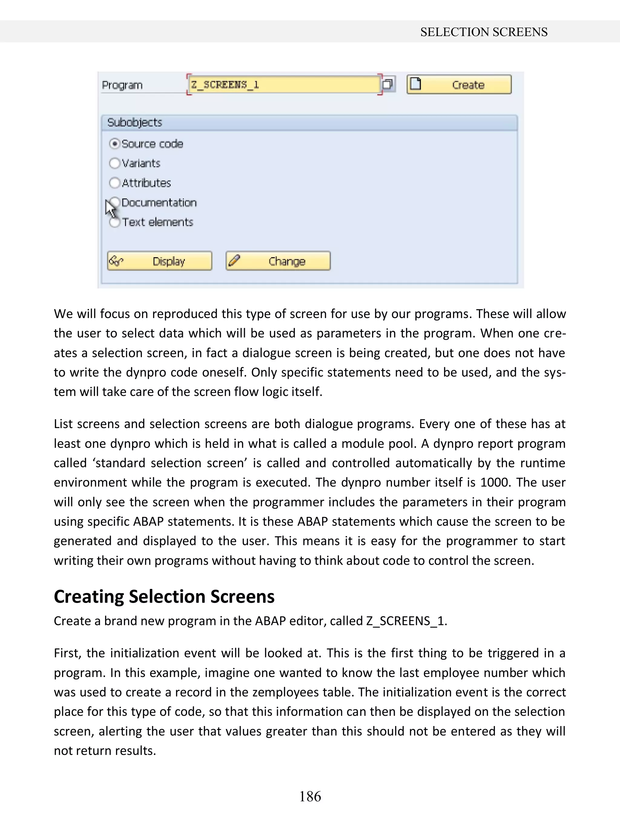 186
SELECTION SCREENS
We will focus on reproduced this type of screen for use by our programs. These will allow
the user to select data which will be used as parameters in the program. When one cre-
ates a selection screen, in fact a dialogue screen is being created, but one does not have
to write the dynpro code oneself. Only specific statements need to be used, and the sys-
tem will take care of the screen flow logic itself.
List screens and selection screens are both dialogue programs. Every one of these has at
least one dynpro which is held in what is called a module pool. A dynpro report program
called ‘standard selection screen’ is called and controlled automatically by the runtime
environment while the program is executed. The dynpro number itself is 1000. The user
will only see the screen when the programmer includes the parameters in their program
using specific ABAP statements. It is these ABAP statements which cause the screen to be
generated and displayed to the user. This means it is easy for the programmer to start
writing their own programs without having to think about code to control the screen.
Creating Selection Screens
Create a brand new program in the ABAP editor, called Z_SCREENS_1.
First, the initialization event will be looked at. This is the first thing to be triggered in a
program. In this example, imagine one wanted to know the last employee number which
was used to create a record in the zemployees table. The initialization event is the correct
place for this type of code, so that this information can then be displayed on the selection
screen, alerting the user that values greater than this should not be entered as they will
not return results.
 