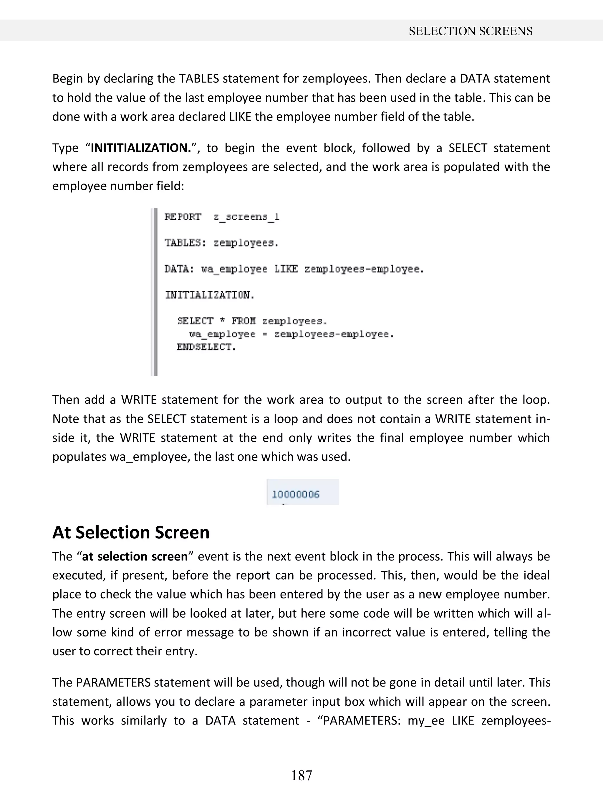 187
SELECTION SCREENS
Begin by declaring the TABLES statement for zemployees. Then declare a DATA statement
to hold the value of the last employee number that has been used in the table. This can be
done with a work area declared LIKE the employee number field of the table.
Type “INITITIALIZATION.”, to begin the event block, followed by a SELECT statement
where all records from zemployees are selected, and the work area is populated with the
employee number field:
Then add a WRITE statement for the work area to output to the screen after the loop.
Note that as the SELECT statement is a loop and does not contain a WRITE statement in-
side it, the WRITE statement at the end only writes the final employee number which
populates wa_employee, the last one which was used.
At Selection Screen
The “at selection screen” event is the next event block in the process. This will always be
executed, if present, before the report can be processed. This, then, would be the ideal
place to check the value which has been entered by the user as a new employee number.
The entry screen will be looked at later, but here some code will be written which will al-
low some kind of error message to be shown if an incorrect value is entered, telling the
user to correct their entry.
The PARAMETERS statement will be used, though will not be gone in detail until later. This
statement, allows you to declare a parameter input box which will appear on the screen.
This works similarly to a DATA statement - “PARAMETERS: my_ee LIKE zemployees-
 