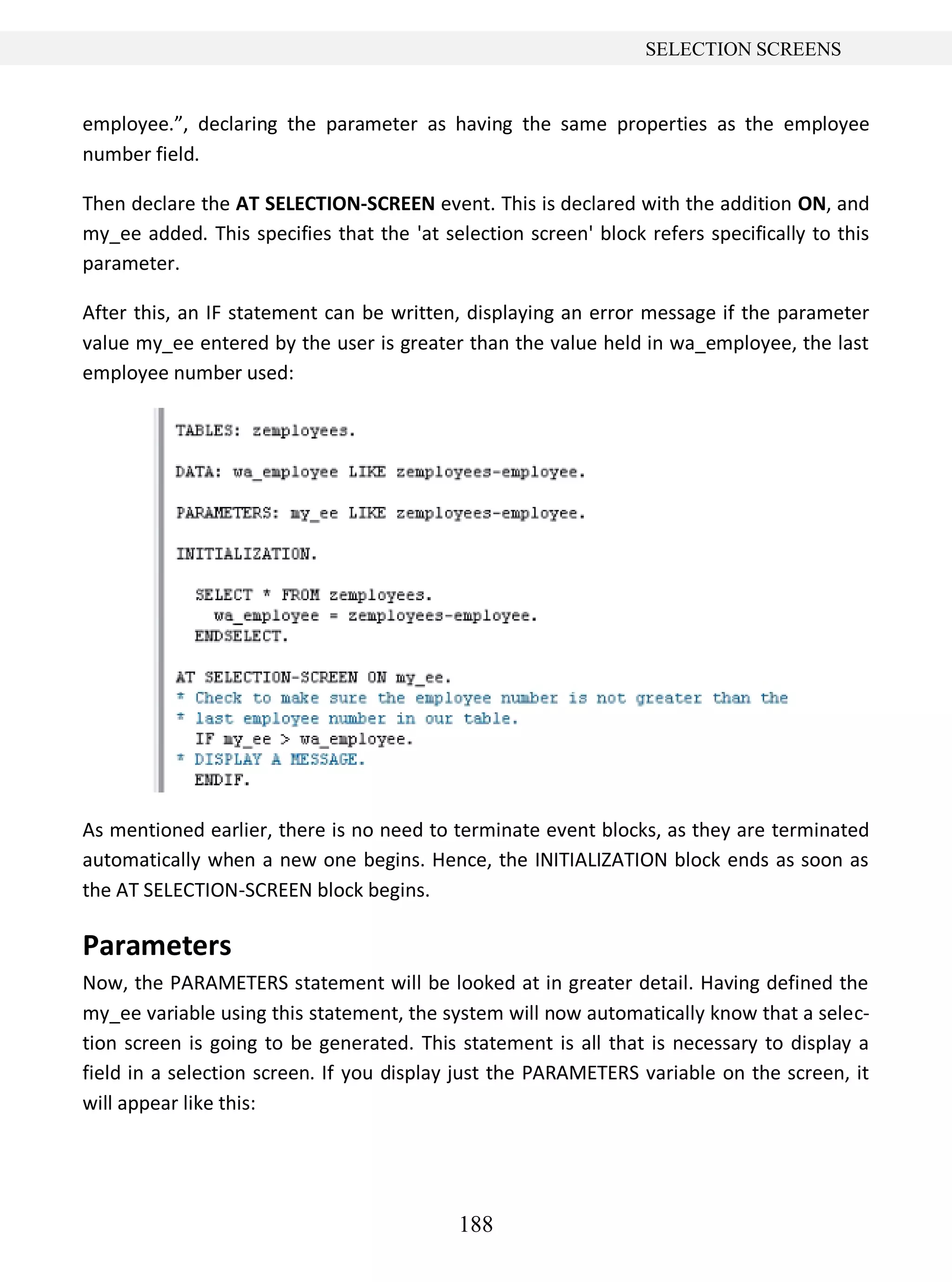 188
SELECTION SCREENS
employee.”, declaring the parameter as having the same properties as the employee
number field.
Then declare the AT SELECTION-SCREEN event. This is declared with the addition ON, and
my_ee added. This specifies that the 'at selection screen' block refers specifically to this
parameter.
After this, an IF statement can be written, displaying an error message if the parameter
value my_ee entered by the user is greater than the value held in wa_employee, the last
employee number used:
As mentioned earlier, there is no need to terminate event blocks, as they are terminated
automatically when a new one begins. Hence, the INITIALIZATION block ends as soon as
the AT SELECTION-SCREEN block begins.
Parameters
Now, the PARAMETERS statement will be looked at in greater detail. Having defined the
my_ee variable using this statement, the system will now automatically know that a selec-
tion screen is going to be generated. This statement is all that is necessary to display a
field in a selection screen. If you display just the PARAMETERS variable on the screen, it
will appear like this:
 