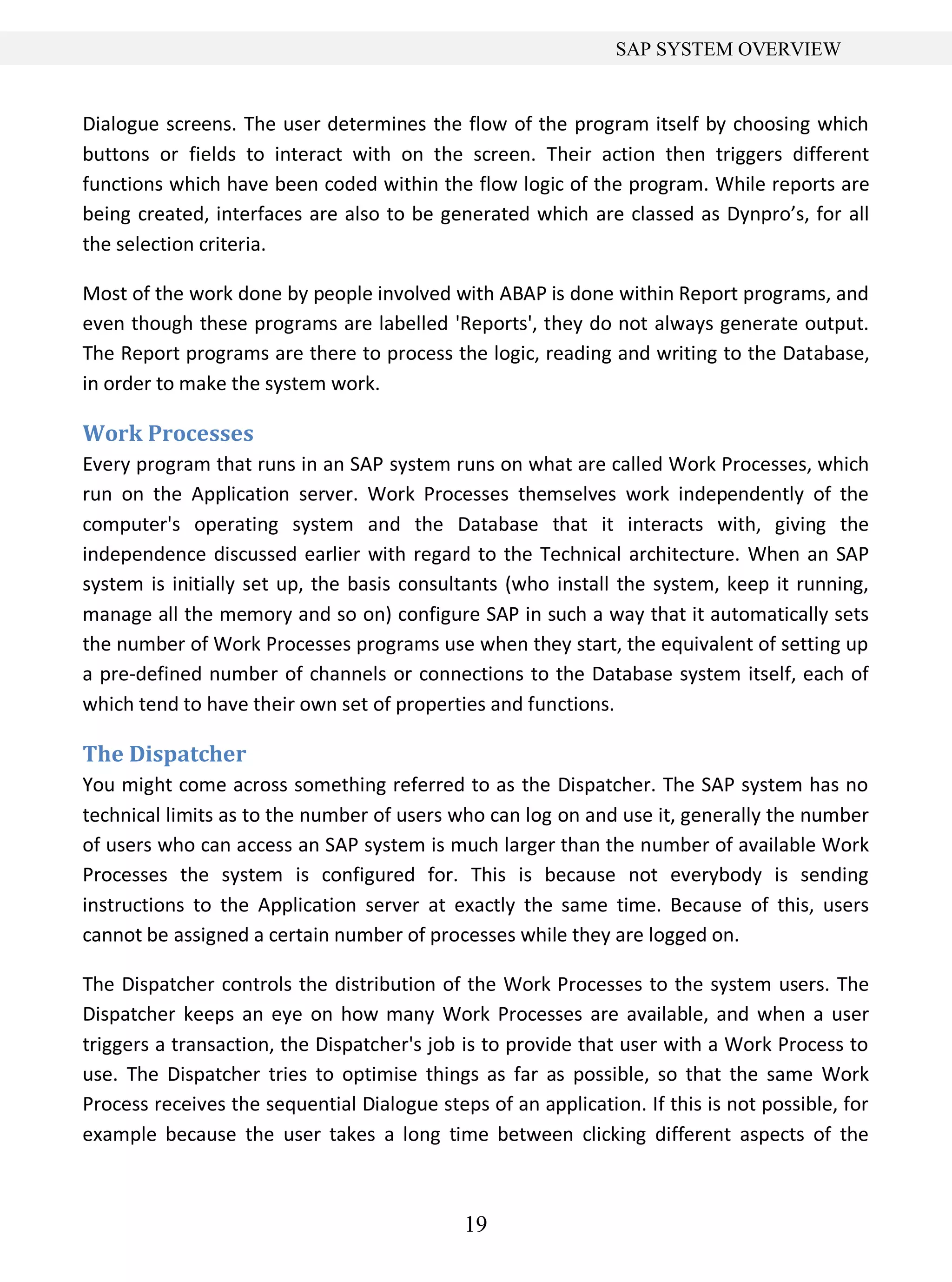 19
SAP SYSTEM OVERVIEW
Dialogue screens. The user determines the flow of the program itself by choosing which
buttons or fields to interact with on the screen. Their action then triggers different
functions which have been coded within the flow logic of the program. While reports are
being created, interfaces are also to be generated which are classed as Dynpro’s, for all
the selection criteria.
Most of the work done by people involved with ABAP is done within Report programs, and
even though these programs are labelled 'Reports', they do not always generate output.
The Report programs are there to process the logic, reading and writing to the Database,
in order to make the system work.
Work Processes
Every program that runs in an SAP system runs on what are called Work Processes, which
run on the Application server. Work Processes themselves work independently of the
computer's operating system and the Database that it interacts with, giving the
independence discussed earlier with regard to the Technical architecture. When an SAP
system is initially set up, the basis consultants (who install the system, keep it running,
manage all the memory and so on) configure SAP in such a way that it automatically sets
the number of Work Processes programs use when they start, the equivalent of setting up
a pre-defined number of channels or connections to the Database system itself, each of
which tend to have their own set of properties and functions.
The Dispatcher
You might come across something referred to as the Dispatcher. The SAP system has no
technical limits as to the number of users who can log on and use it, generally the number
of users who can access an SAP system is much larger than the number of available Work
Processes the system is configured for. This is because not everybody is sending
instructions to the Application server at exactly the same time. Because of this, users
cannot be assigned a certain number of processes while they are logged on.
The Dispatcher controls the distribution of the Work Processes to the system users. The
Dispatcher keeps an eye on how many Work Processes are available, and when a user
triggers a transaction, the Dispatcher's job is to provide that user with a Work Process to
use. The Dispatcher tries to optimise things as far as possible, so that the same Work
Process receives the sequential Dialogue steps of an application. If this is not possible, for
example because the user takes a long time between clicking different aspects of the
 