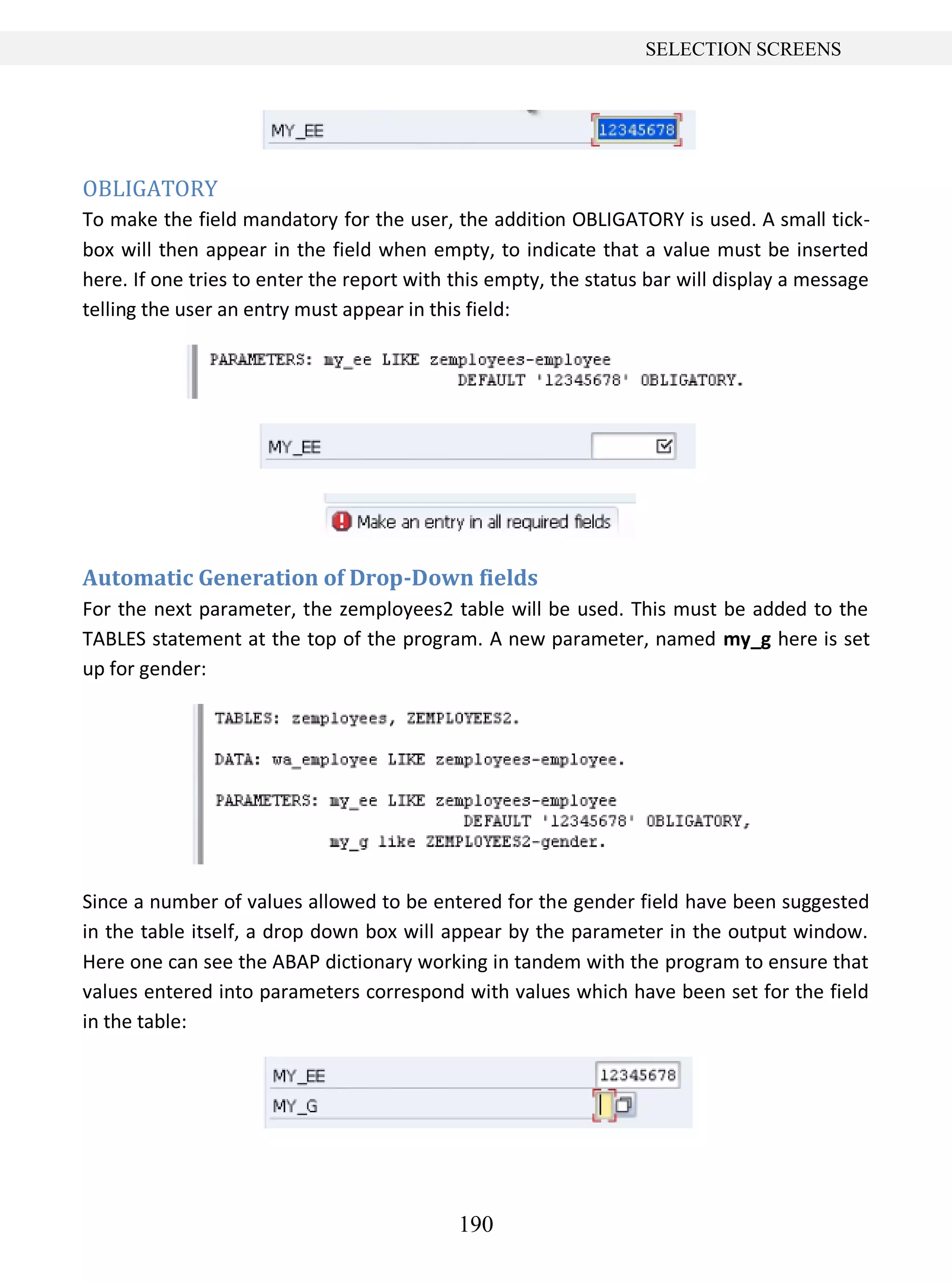 190
SELECTION SCREENS
OBLIGATORY
To make the field mandatory for the user, the addition OBLIGATORY is used. A small tick-
box will then appear in the field when empty, to indicate that a value must be inserted
here. If one tries to enter the report with this empty, the status bar will display a message
telling the user an entry must appear in this field:
Automatic Generation of Drop-Down fields
For the next parameter, the zemployees2 table will be used. This must be added to the
TABLES statement at the top of the program. A new parameter, named my_g here is set
up for gender:
Since a number of values allowed to be entered for the gender field have been suggested
in the table itself, a drop down box will appear by the parameter in the output window.
Here one can see the ABAP dictionary working in tandem with the program to ensure that
values entered into parameters correspond with values which have been set for the field
in the table:
 