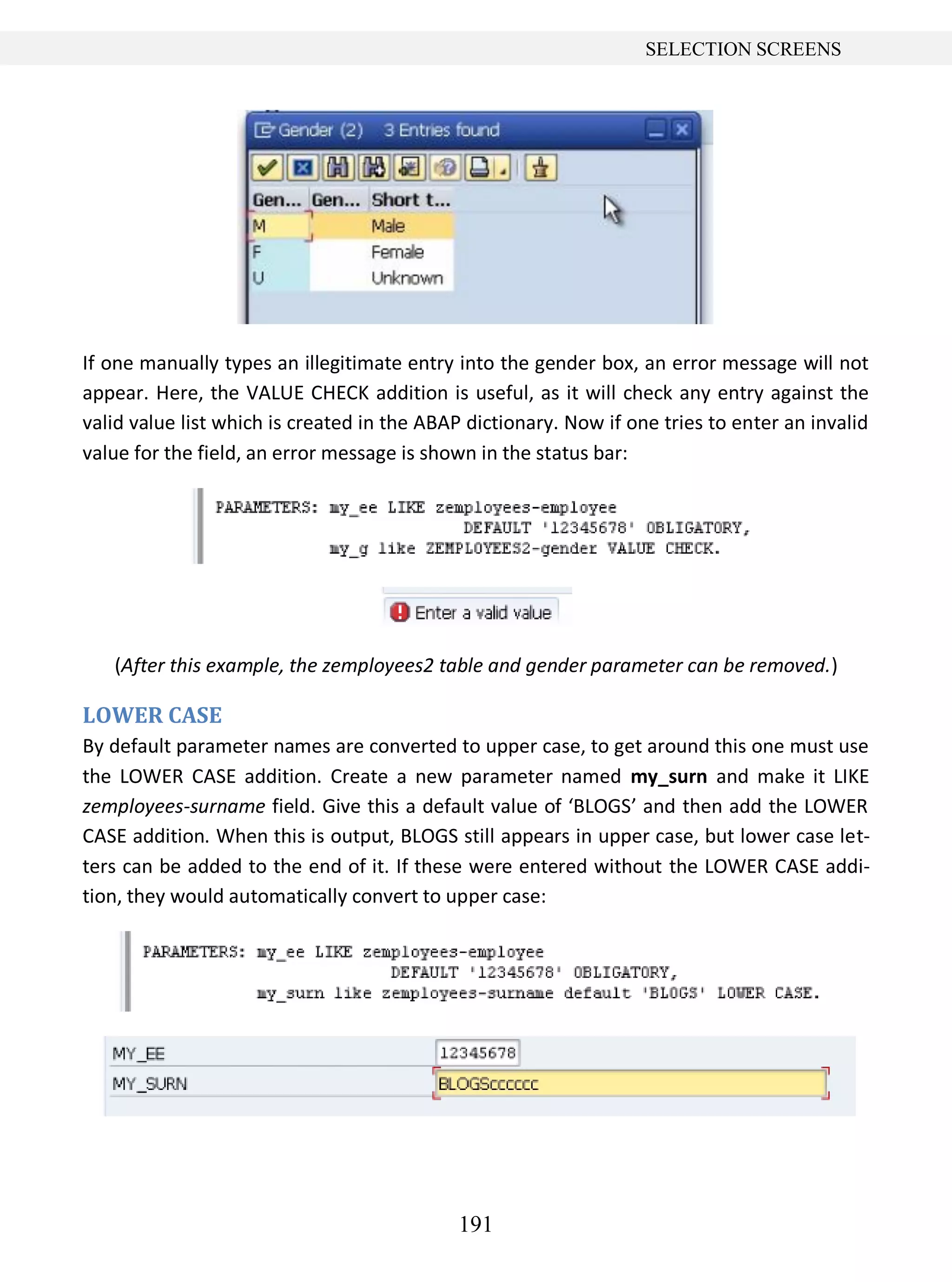 191
SELECTION SCREENS
If one manually types an illegitimate entry into the gender box, an error message will not
appear. Here, the VALUE CHECK addition is useful, as it will check any entry against the
valid value list which is created in the ABAP dictionary. Now if one tries to enter an invalid
value for the field, an error message is shown in the status bar:
(After this example, the zemployees2 table and gender parameter can be removed.)
LOWER CASE
By default parameter names are converted to upper case, to get around this one must use
the LOWER CASE addition. Create a new parameter named my_surn and make it LIKE
zemployees-surname field. Give this a default value of ‘BLOGS’ and then add the LOWER
CASE addition. When this is output, BLOGS still appears in upper case, but lower case let-
ters can be added to the end of it. If these were entered without the LOWER CASE addi-
tion, they would automatically convert to upper case:
 