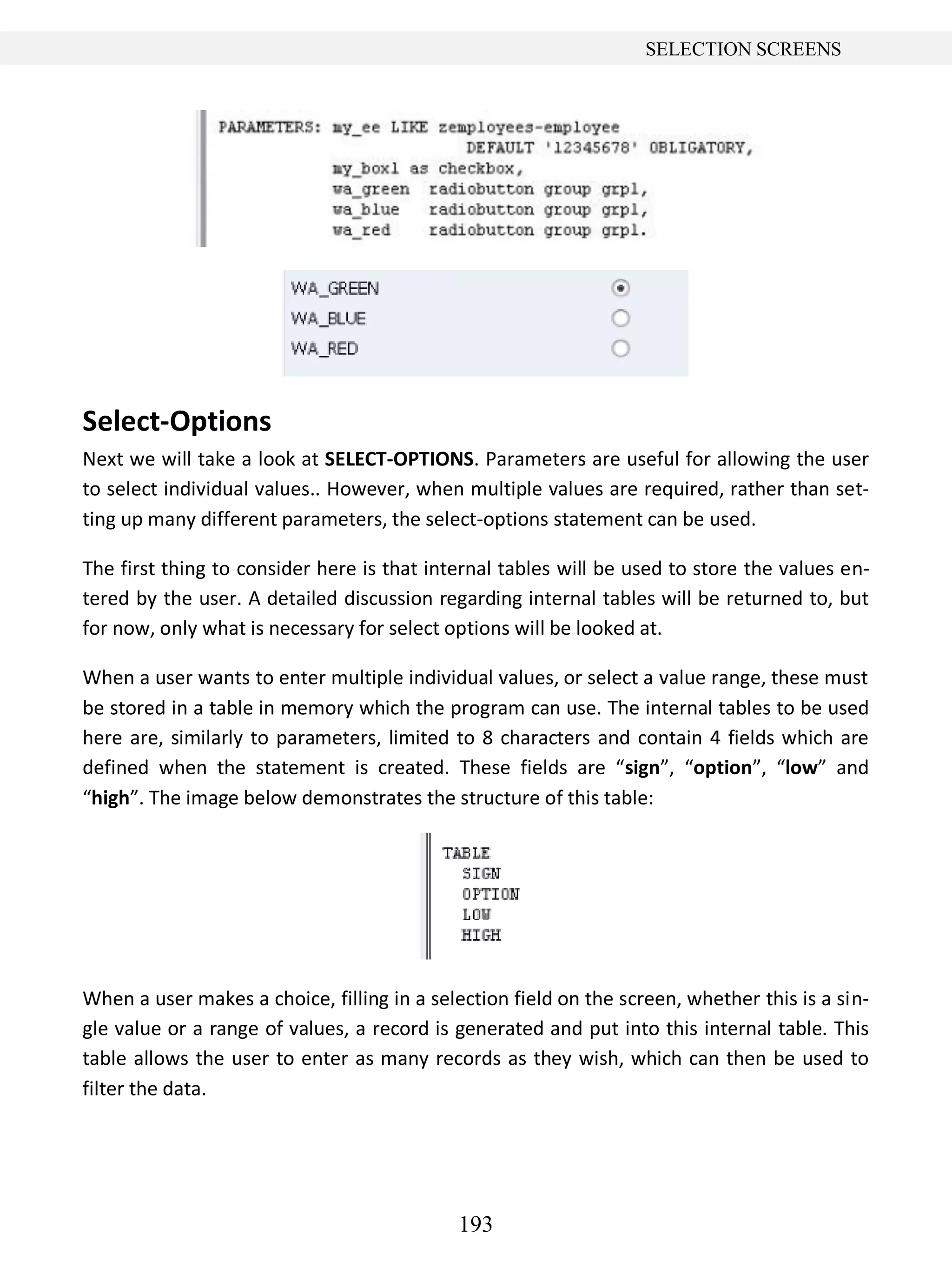 193
SELECTION SCREENS
Select-Options
Next we will take a look at SELECT-OPTIONS. Parameters are useful for allowing the user
to select individual values.. However, when multiple values are required, rather than set-
ting up many different parameters, the select-options statement can be used.
The first thing to consider here is that internal tables will be used to store the values en-
tered by the user. A detailed discussion regarding internal tables will be returned to, but
for now, only what is necessary for select options will be looked at.
When a user wants to enter multiple individual values, or select a value range, these must
be stored in a table in memory which the program can use. The internal tables to be used
here are, similarly to parameters, limited to 8 characters and contain 4 fields which are
defined when the statement is created. These fields are “sign”, “option”, “low” and
“high”. The image below demonstrates the structure of this table:
When a user makes a choice, filling in a selection field on the screen, whether this is a sin-
gle value or a range of values, a record is generated and put into this internal table. This
table allows the user to enter as many records as they wish, which can then be used to
filter the data.
 