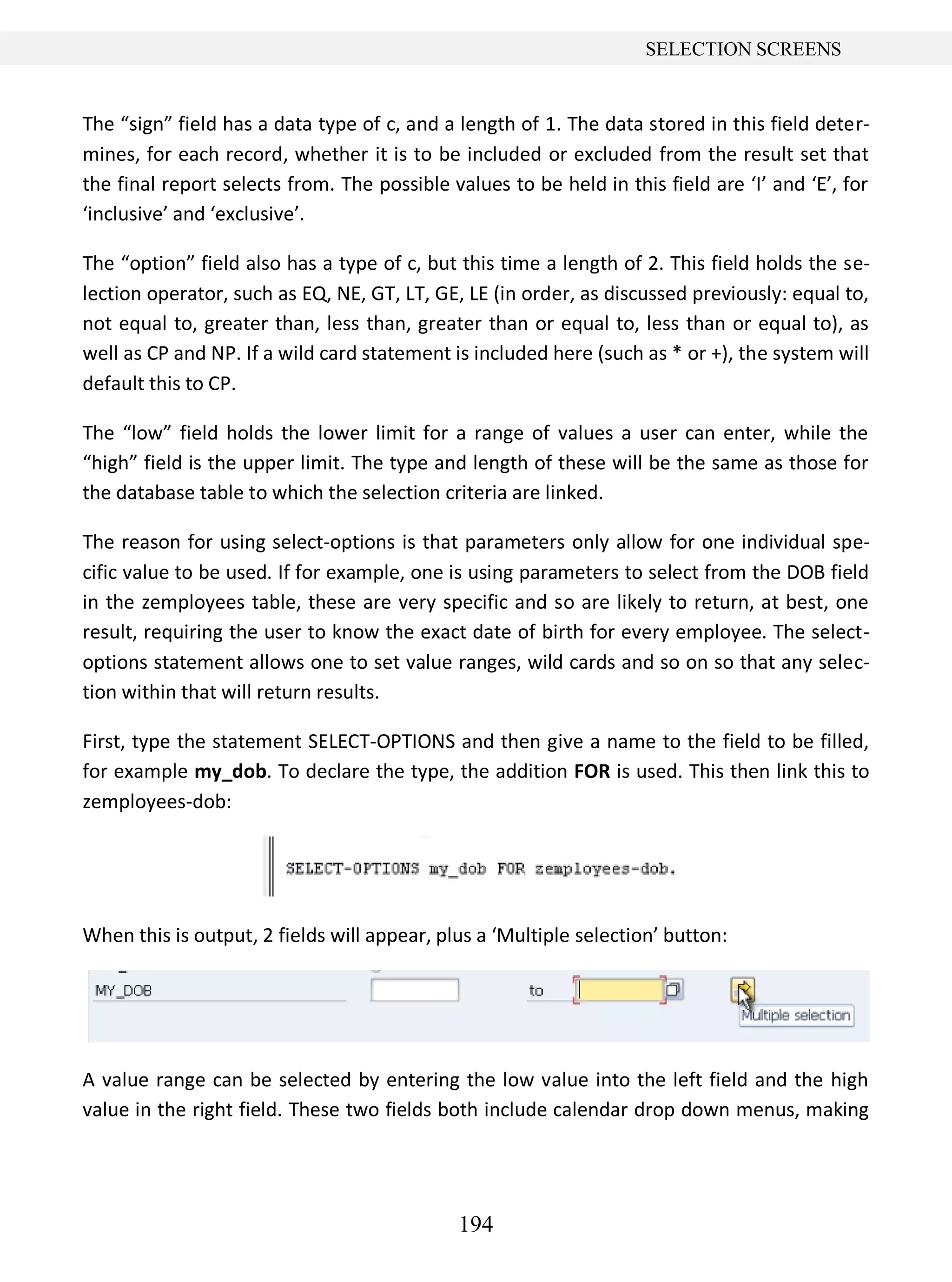 194
SELECTION SCREENS
The “sign” field has a data type of c, and a length of 1. The data stored in this field deter-
mines, for each record, whether it is to be included or excluded from the result set that
the final report selects from. The possible values to be held in this field are ‘I’ and ‘E’, for
‘inclusive’ and ‘exclusive’.
The “option” field also has a type of c, but this time a length of 2. This field holds the se-
lection operator, such as EQ, NE, GT, LT, GE, LE (in order, as discussed previously: equal to,
not equal to, greater than, less than, greater than or equal to, less than or equal to), as
well as CP and NP. If a wild card statement is included here (such as * or +), the system will
default this to CP.
The “low” field holds the lower limit for a range of values a user can enter, while the
“high” field is the upper limit. The type and length of these will be the same as those for
the database table to which the selection criteria are linked.
The reason for using select-options is that parameters only allow for one individual spe-
cific value to be used. If for example, one is using parameters to select from the DOB field
in the zemployees table, these are very specific and so are likely to return, at best, one
result, requiring the user to know the exact date of birth for every employee. The select-
options statement allows one to set value ranges, wild cards and so on so that any selec-
tion within that will return results.
First, type the statement SELECT-OPTIONS and then give a name to the field to be filled,
for example my_dob. To declare the type, the addition FOR is used. This then link this to
zemployees-dob:
When this is output, 2 fields will appear, plus a ‘Multiple selection’ button:
A value range can be selected by entering the low value into the left field and the high
value in the right field. These two fields both include calendar drop down menus, making
 