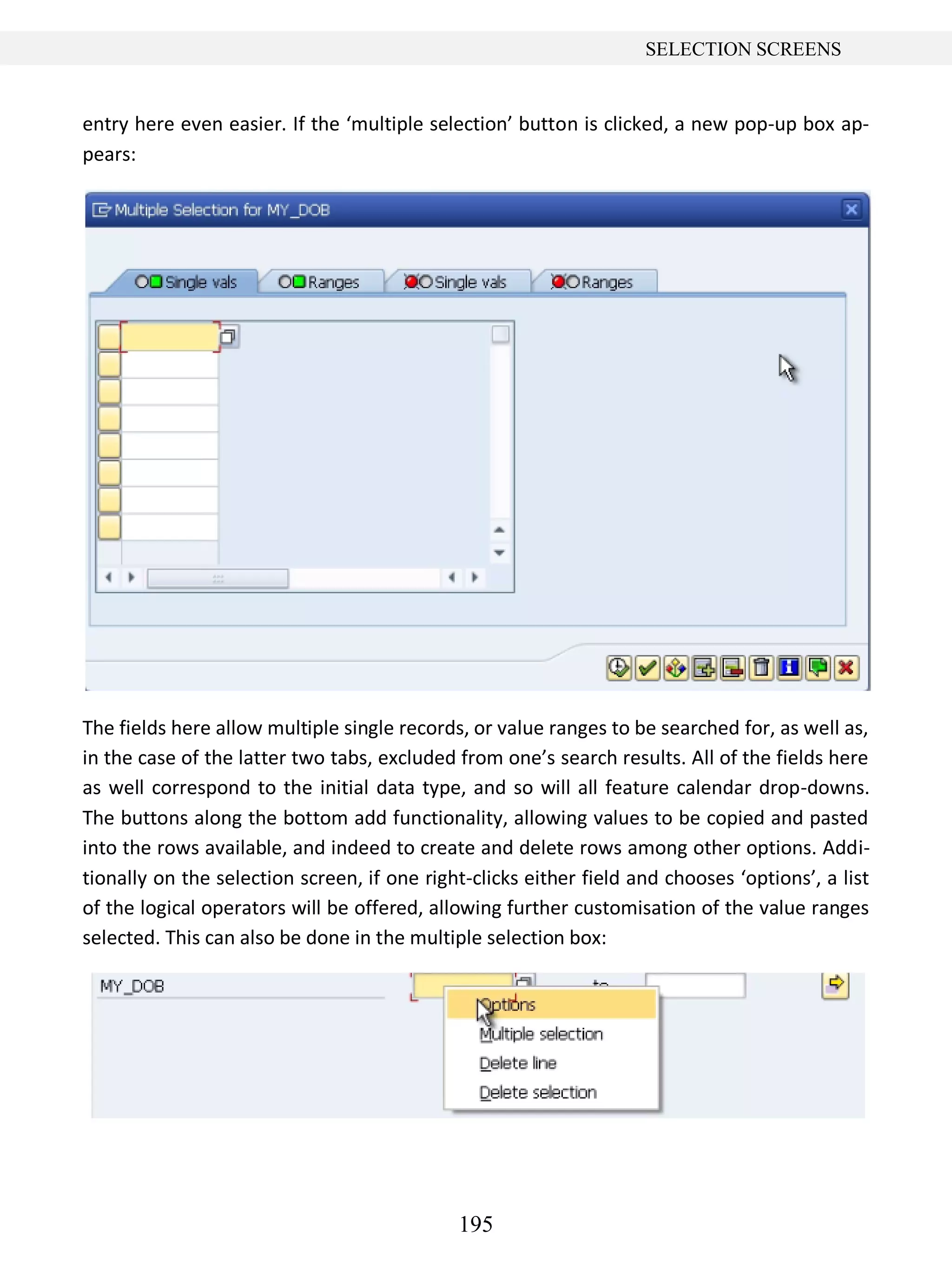 195
SELECTION SCREENS
entry here even easier. If the ‘multiple selection’ button is clicked, a new pop-up box ap-
pears:
The fields here allow multiple single records, or value ranges to be searched for, as well as,
in the case of the latter two tabs, excluded from one’s search results. All of the fields here
as well correspond to the initial data type, and so will all feature calendar drop-downs.
The buttons along the bottom add functionality, allowing values to be copied and pasted
into the rows available, and indeed to create and delete rows among other options. Addi-
tionally on the selection screen, if one right-clicks either field and chooses ‘options’, a list
of the logical operators will be offered, allowing further customisation of the value ranges
selected. This can also be done in the multiple selection box:
 