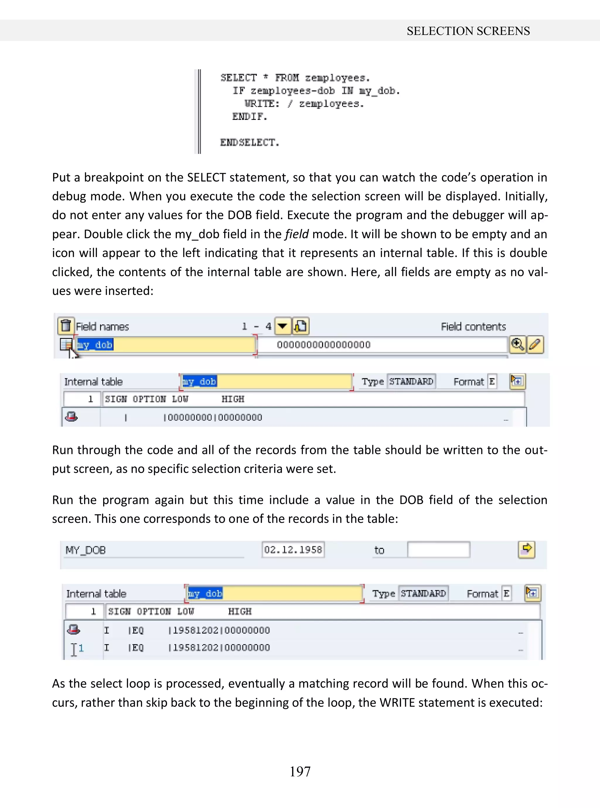 197
SELECTION SCREENS
Put a breakpoint on the SELECT statement, so that you can watch the code’s operation in
debug mode. When you execute the code the selection screen will be displayed. Initially,
do not enter any values for the DOB field. Execute the program and the debugger will ap-
pear. Double click the my_dob field in the field mode. It will be shown to be empty and an
icon will appear to the left indicating that it represents an internal table. If this is double
clicked, the contents of the internal table are shown. Here, all fields are empty as no val-
ues were inserted:
Run through the code and all of the records from the table should be written to the out-
put screen, as no specific selection criteria were set.
Run the program again but this time include a value in the DOB field of the selection
screen. This one corresponds to one of the records in the table:
As the select loop is processed, eventually a matching record will be found. When this oc-
curs, rather than skip back to the beginning of the loop, the WRITE statement is executed:
 