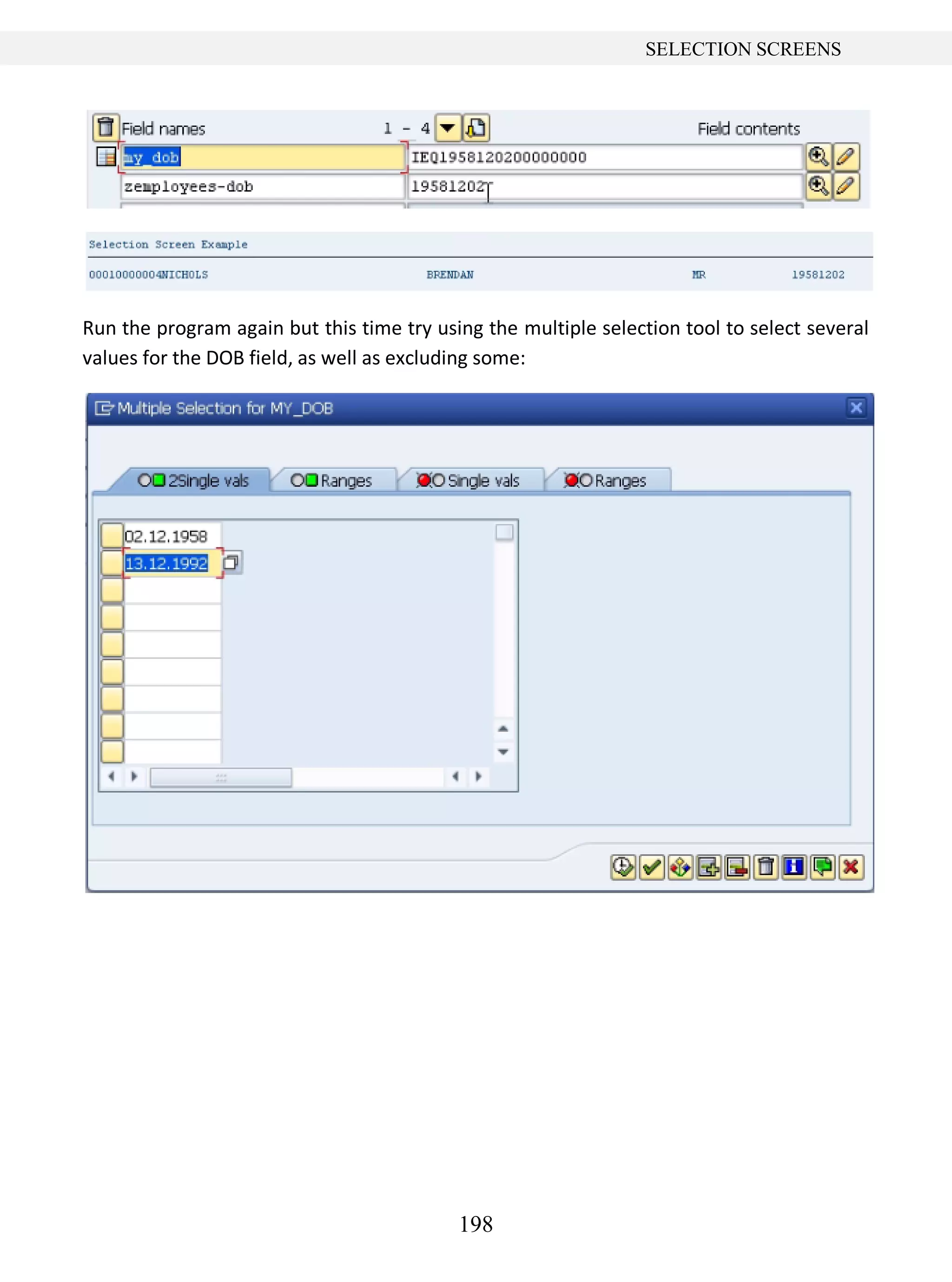 198
SELECTION SCREENS
Run the program again but this time try using the multiple selection tool to select several
values for the DOB field, as well as excluding some:
 