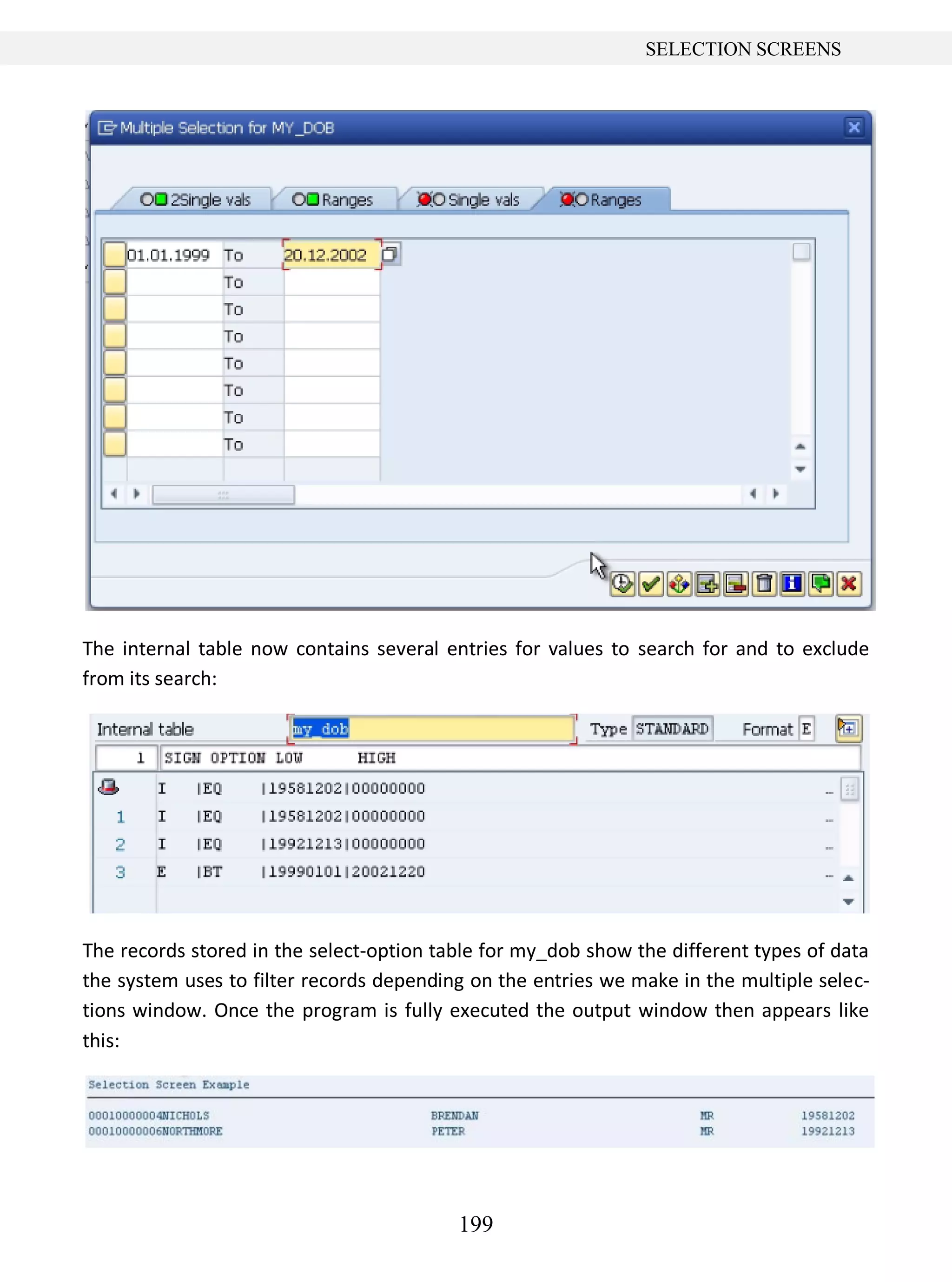 199
SELECTION SCREENS
The internal table now contains several entries for values to search for and to exclude
from its search:
The records stored in the select-option table for my_dob show the different types of data
the system uses to filter records depending on the entries we make in the multiple selec-
tions window. Once the program is fully executed the output window then appears like
this:
 