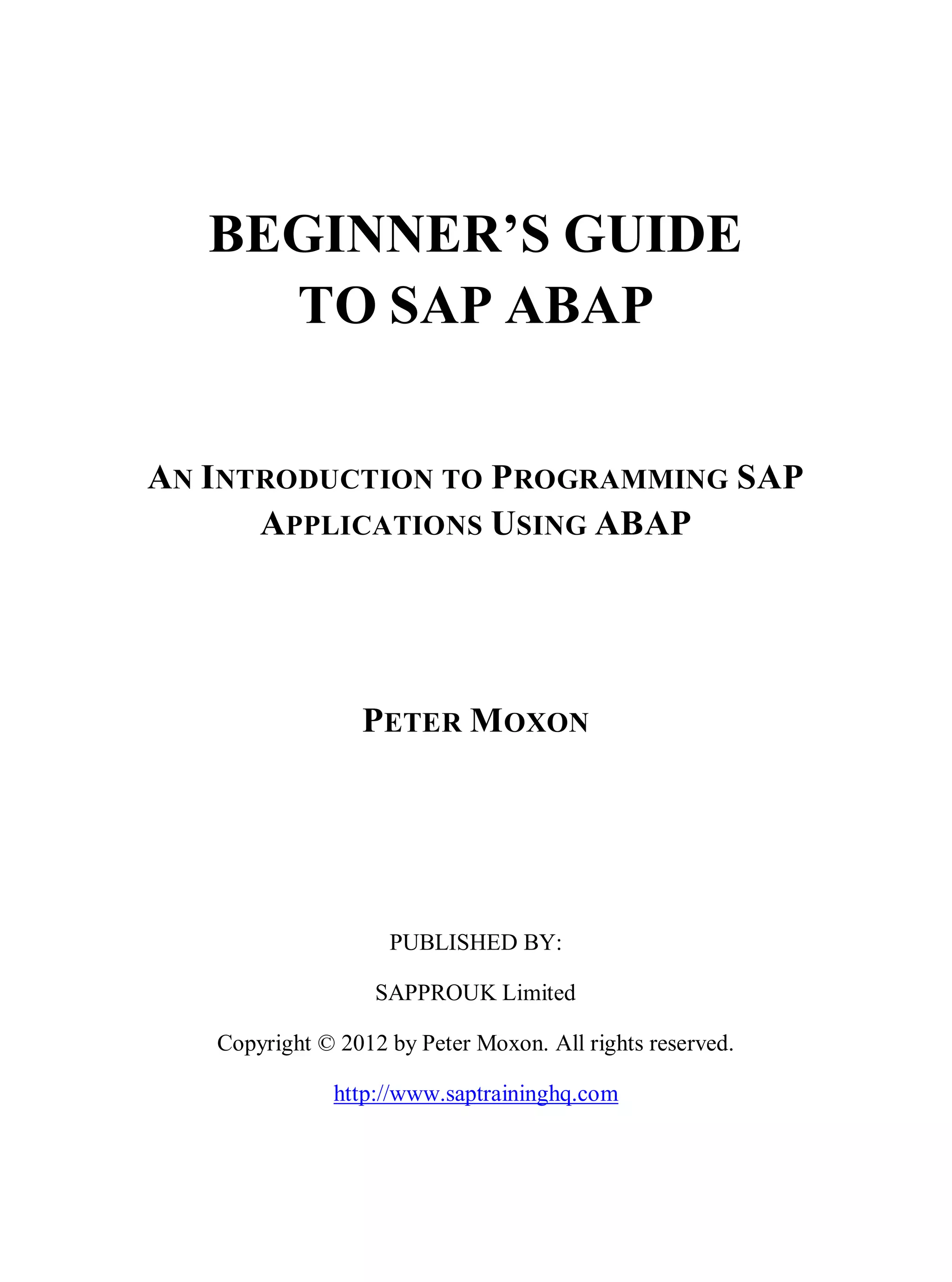 BEGINNER’S GUIDE
TO SAP ABAP
AN INTRODUCTION TO PROGRAMMING SAP
APPLICATIONS USING ABAP
PETER MOXON
PUBLISHED BY:
SAPPROUK Limited
Copyright © 2012 by Peter Moxon. All rights reserved.
http://www.saptraininghq.com
 