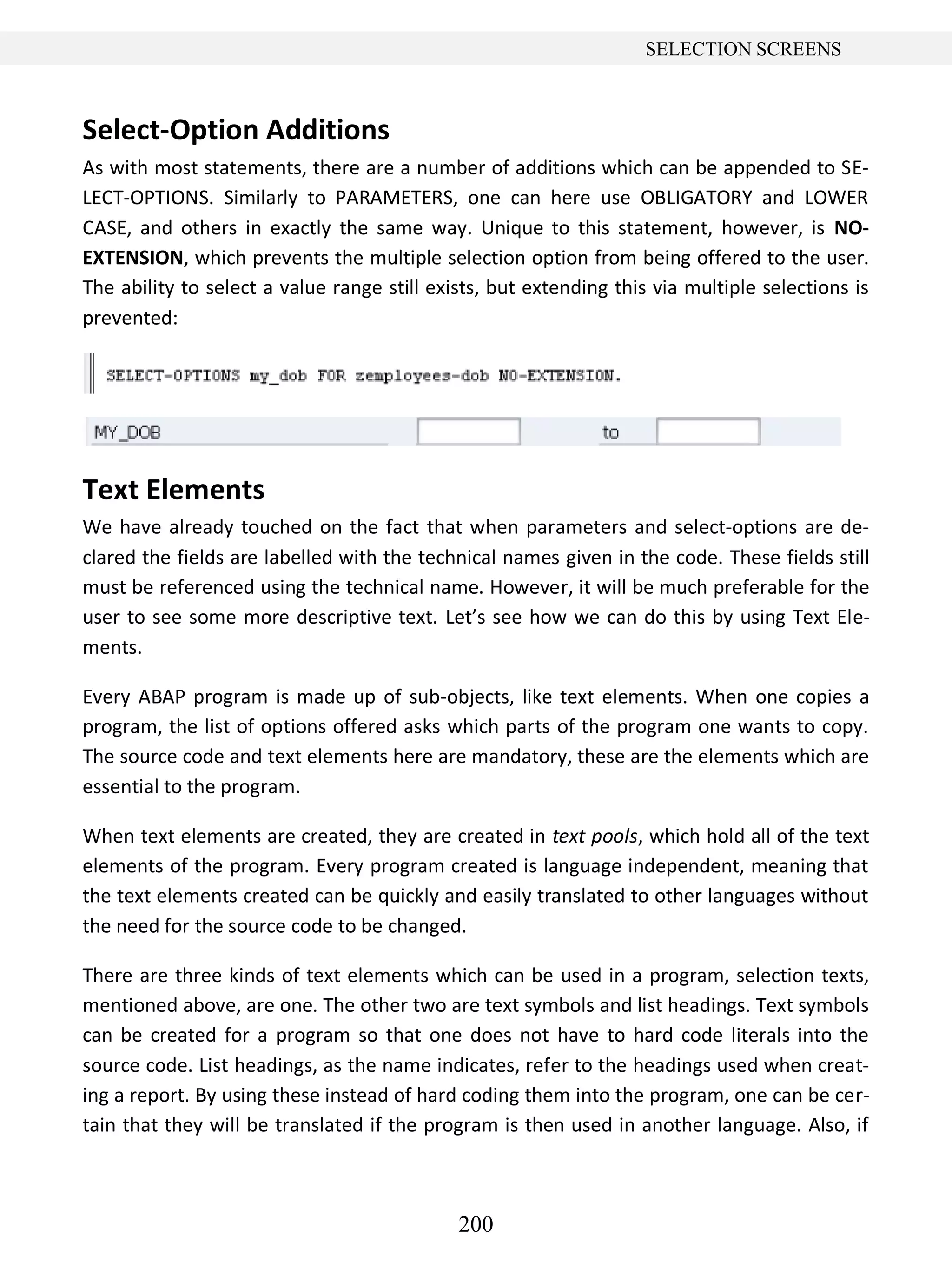 200
SELECTION SCREENS
Select-Option Additions
As with most statements, there are a number of additions which can be appended to SE-
LECT-OPTIONS. Similarly to PARAMETERS, one can here use OBLIGATORY and LOWER
CASE, and others in exactly the same way. Unique to this statement, however, is NO-
EXTENSION, which prevents the multiple selection option from being offered to the user.
The ability to select a value range still exists, but extending this via multiple selections is
prevented:
Text Elements
We have already touched on the fact that when parameters and select-options are de-
clared the fields are labelled with the technical names given in the code. These fields still
must be referenced using the technical name. However, it will be much preferable for the
user to see some more descriptive text. Let’s see how we can do this by using Text Ele-
ments.
Every ABAP program is made up of sub-objects, like text elements. When one copies a
program, the list of options offered asks which parts of the program one wants to copy.
The source code and text elements here are mandatory, these are the elements which are
essential to the program.
When text elements are created, they are created in text pools, which hold all of the text
elements of the program. Every program created is language independent, meaning that
the text elements created can be quickly and easily translated to other languages without
the need for the source code to be changed.
There are three kinds of text elements which can be used in a program, selection texts,
mentioned above, are one. The other two are text symbols and list headings. Text symbols
can be created for a program so that one does not have to hard code literals into the
source code. List headings, as the name indicates, refer to the headings used when creat-
ing a report. By using these instead of hard coding them into the program, one can be cer-
tain that they will be translated if the program is then used in another language. Also, if
 