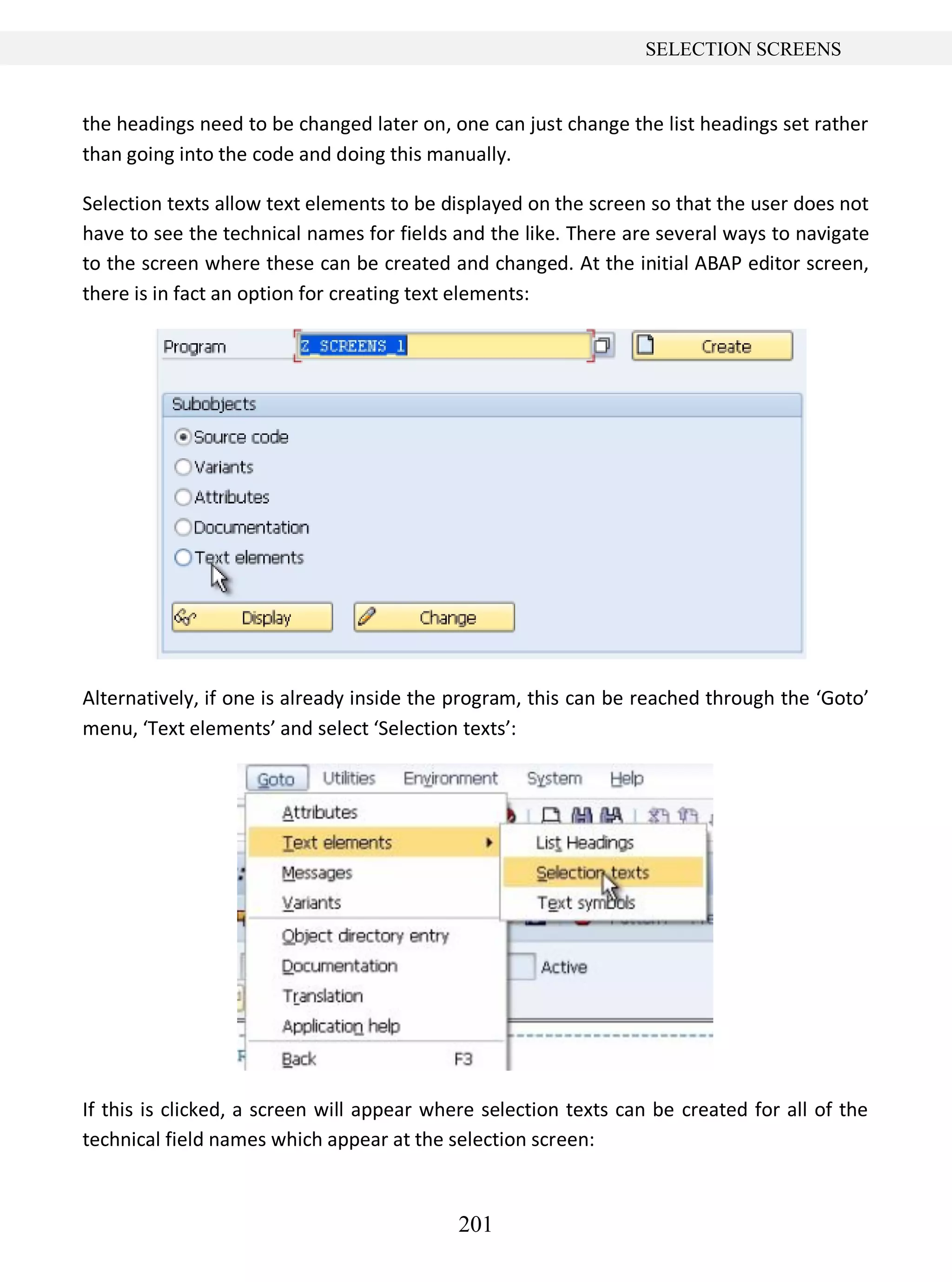 201
SELECTION SCREENS
the headings need to be changed later on, one can just change the list headings set rather
than going into the code and doing this manually.
Selection texts allow text elements to be displayed on the screen so that the user does not
have to see the technical names for fields and the like. There are several ways to navigate
to the screen where these can be created and changed. At the initial ABAP editor screen,
there is in fact an option for creating text elements:
Alternatively, if one is already inside the program, this can be reached through the ‘Goto’
menu, ‘Text elements’ and select ‘Selection texts’:
If this is clicked, a screen will appear where selection texts can be created for all of the
technical field names which appear at the selection screen:
 
