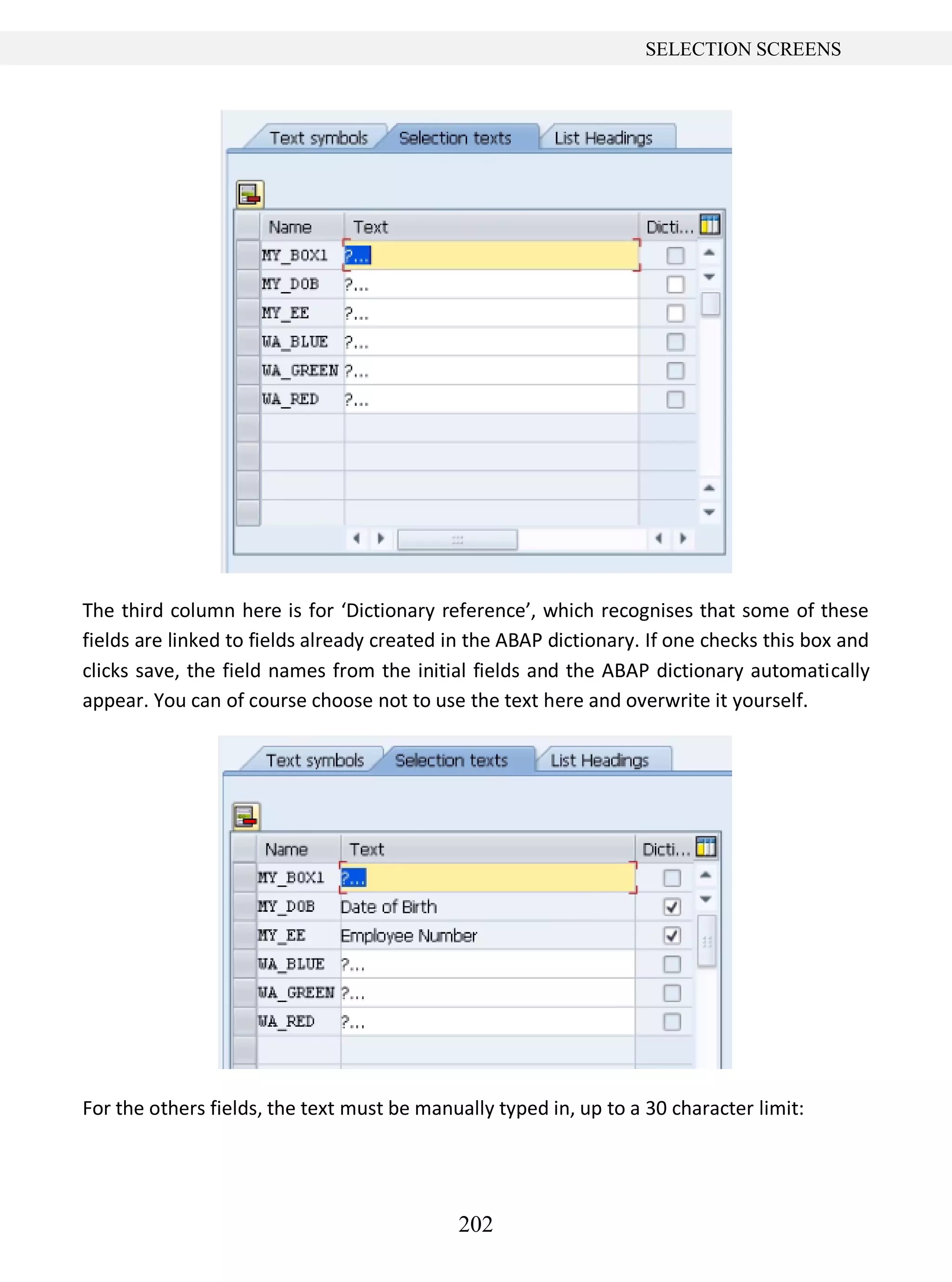 202
SELECTION SCREENS
The third column here is for ‘Dictionary reference’, which recognises that some of these
fields are linked to fields already created in the ABAP dictionary. If one checks this box and
clicks save, the field names from the initial fields and the ABAP dictionary automatically
appear. You can of course choose not to use the text here and overwrite it yourself.
For the others fields, the text must be manually typed in, up to a 30 character limit:
 