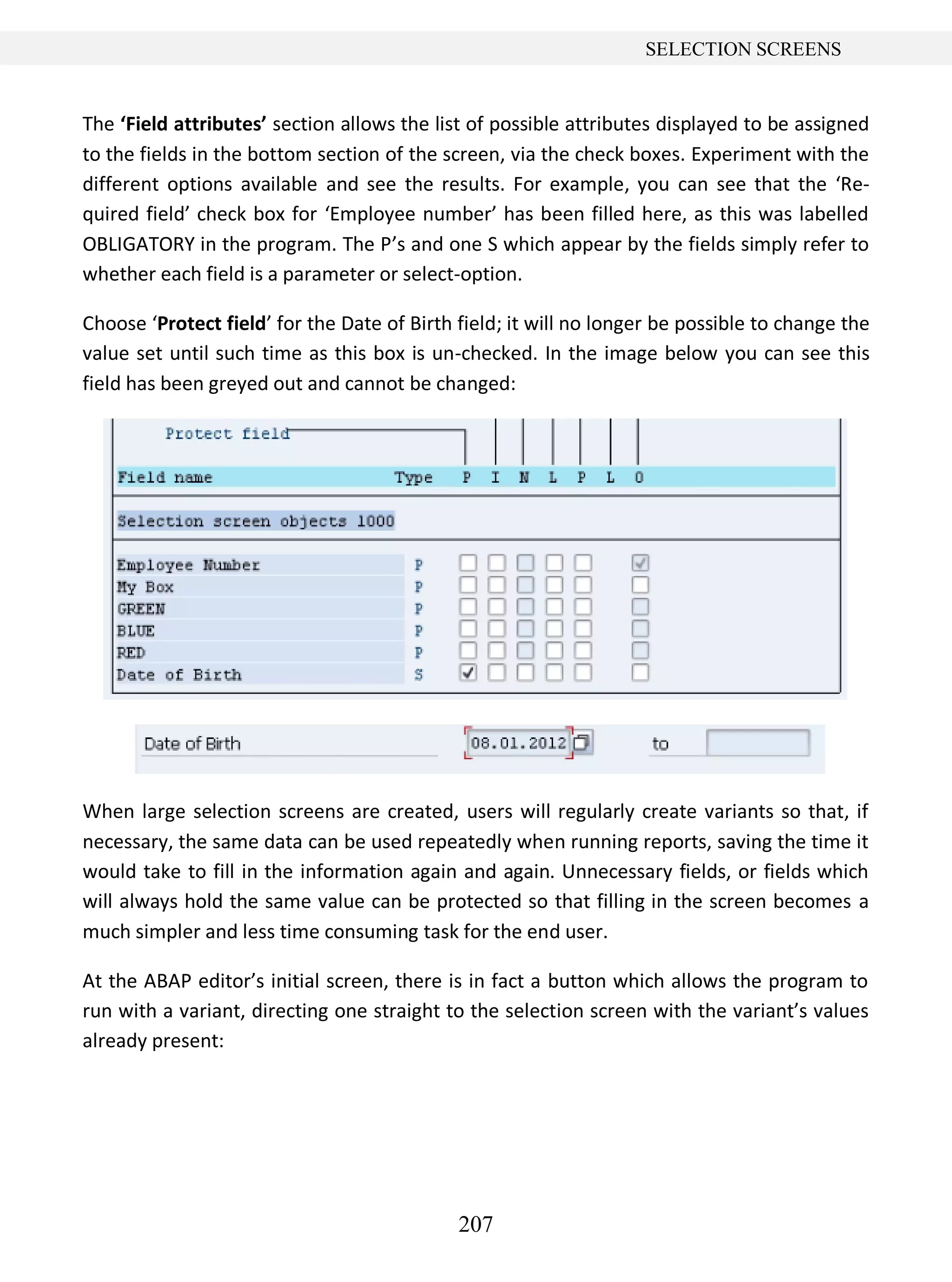 207
SELECTION SCREENS
The ‘Field attributes’ section allows the list of possible attributes displayed to be assigned
to the fields in the bottom section of the screen, via the check boxes. Experiment with the
different options available and see the results. For example, you can see that the ‘Re-
quired field’ check box for ‘Employee number’ has been filled here, as this was labelled
OBLIGATORY in the program. The P’s and one S which appear by the fields simply refer to
whether each field is a parameter or select-option.
Choose ‘Protect field’ for the Date of Birth field; it will no longer be possible to change the
value set until such time as this box is un-checked. In the image below you can see this
field has been greyed out and cannot be changed:
When large selection screens are created, users will regularly create variants so that, if
necessary, the same data can be used repeatedly when running reports, saving the time it
would take to fill in the information again and again. Unnecessary fields, or fields which
will always hold the same value can be protected so that filling in the screen becomes a
much simpler and less time consuming task for the end user.
At the ABAP editor’s initial screen, there is in fact a button which allows the program to
run with a variant, directing one straight to the selection screen with the variant’s values
already present:
 
