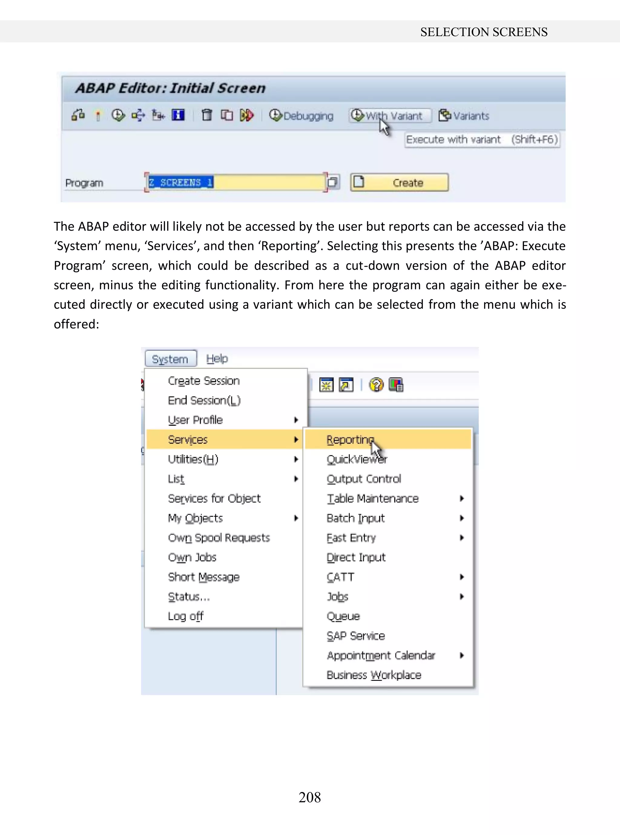 208
SELECTION SCREENS
The ABAP editor will likely not be accessed by the user but reports can be accessed via the
‘System’ menu, ‘Services’, and then ‘Reporting’. Selecting this presents the ’ABAP: Execute
Program’ screen, which could be described as a cut-down version of the ABAP editor
screen, minus the editing functionality. From here the program can again either be exe-
cuted directly or executed using a variant which can be selected from the menu which is
offered:
 