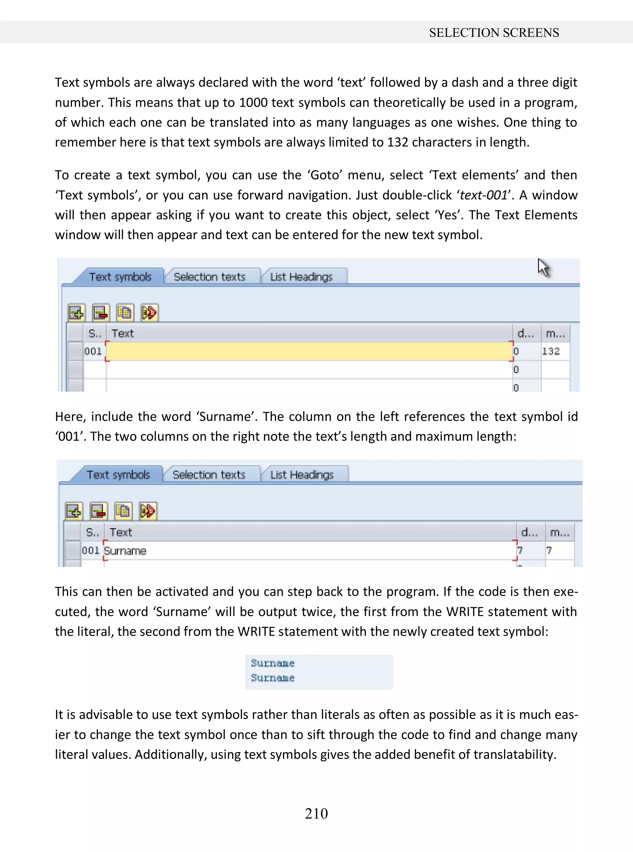 210
SELECTION SCREENS
Text symbols are always declared with the word ‘text’ followed by a dash and a three digit
number. This means that up to 1000 text symbols can theoretically be used in a program,
of which each one can be translated into as many languages as one wishes. One thing to
remember here is that text symbols are always limited to 132 characters in length.
To create a text symbol, you can use the ‘Goto’ menu, select ‘Text elements’ and then
‘Text symbols’, or you can use forward navigation. Just double-click ‘text-001’. A window
will then appear asking if you want to create this object, select ‘Yes’. The Text Elements
window will then appear and text can be entered for the new text symbol.
Here, include the word ‘Surname’. The column on the left references the text symbol id
‘001’. The two columns on the right note the text’s length and maximum length:
This can then be activated and you can step back to the program. If the code is then exe-
cuted, the word ‘Surname’ will be output twice, the first from the WRITE statement with
the literal, the second from the WRITE statement with the newly created text symbol:
It is advisable to use text symbols rather than literals as often as possible as it is much eas-
ier to change the text symbol once than to sift through the code to find and change many
literal values. Additionally, using text symbols gives the added benefit of translatability.
 