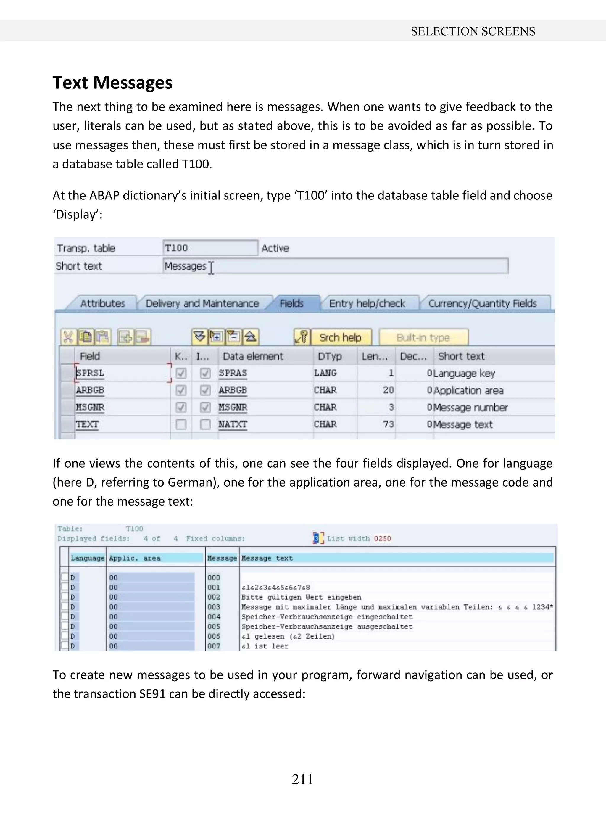 211
SELECTION SCREENS
Text Messages
The next thing to be examined here is messages. When one wants to give feedback to the
user, literals can be used, but as stated above, this is to be avoided as far as possible. To
use messages then, these must first be stored in a message class, which is in turn stored in
a database table called T100.
At the ABAP dictionary’s initial screen, type ‘T100’ into the database table field and choose
‘Display’:
If one views the contents of this, one can see the four fields displayed. One for language
(here D, referring to German), one for the application area, one for the message code and
one for the message text:
To create new messages to be used in your program, forward navigation can be used, or
the transaction SE91 can be directly accessed:
 