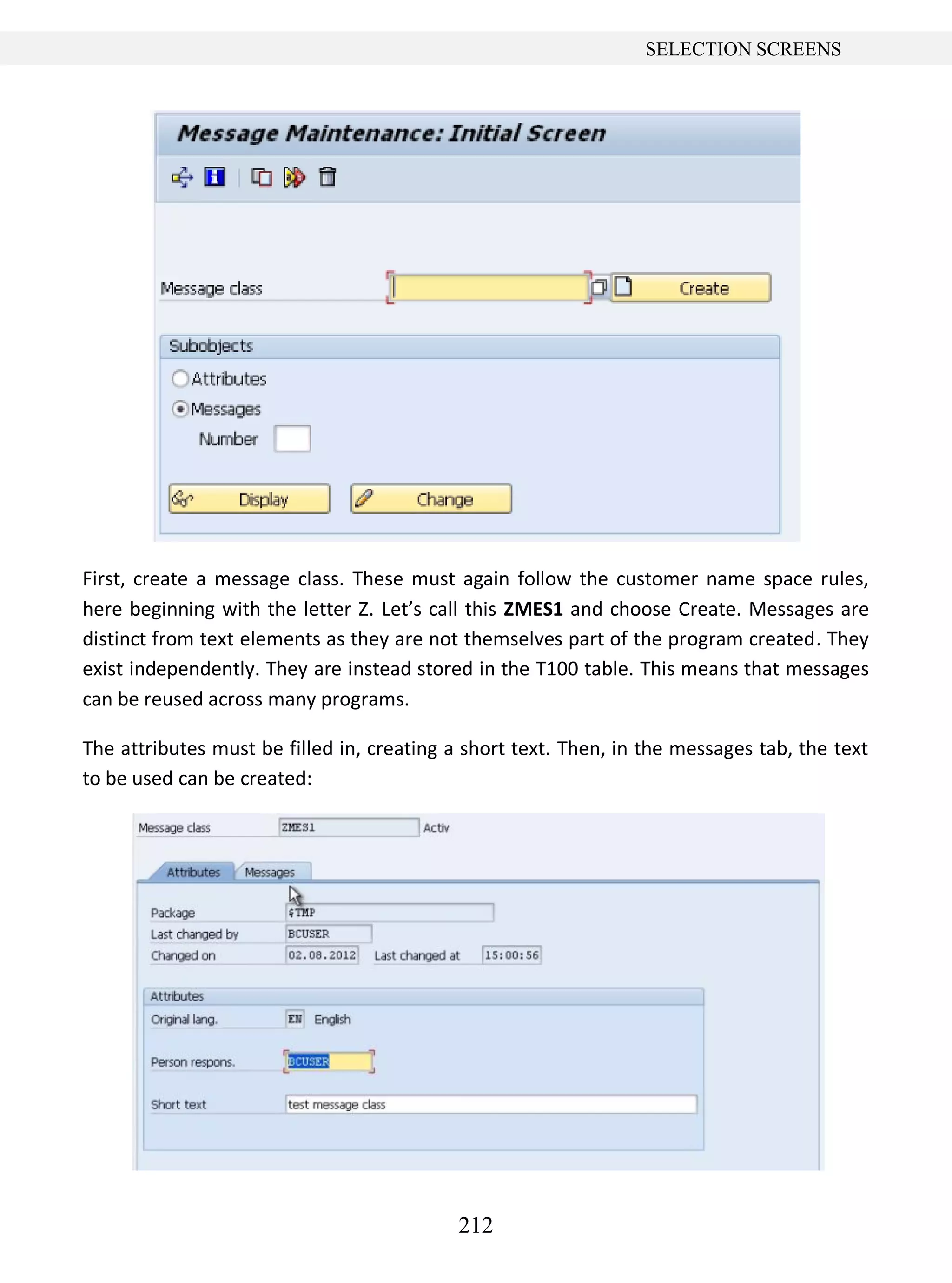 212
SELECTION SCREENS
First, create a message class. These must again follow the customer name space rules,
here beginning with the letter Z. Let’s call this ZMES1 and choose Create. Messages are
distinct from text elements as they are not themselves part of the program created. They
exist independently. They are instead stored in the T100 table. This means that messages
can be reused across many programs.
The attributes must be filled in, creating a short text. Then, in the messages tab, the text
to be used can be created:
 