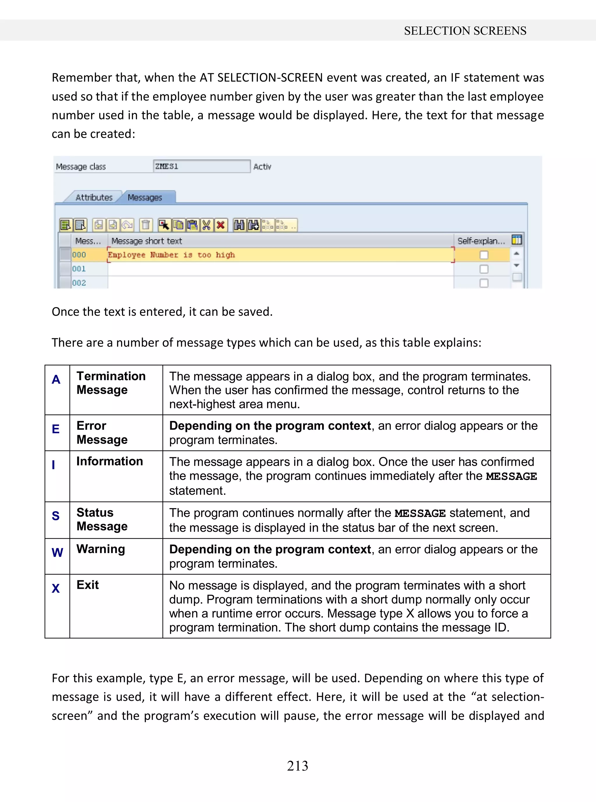 213
SELECTION SCREENS
Remember that, when the AT SELECTION-SCREEN event was created, an IF statement was
used so that if the employee number given by the user was greater than the last employee
number used in the table, a message would be displayed. Here, the text for that message
can be created:
Once the text is entered, it can be saved.
There are a number of message types which can be used, as this table explains:
A Termination
Message
The message appears in a dialog box, and the program terminates.
When the user has confirmed the message, control returns to the
next-highest area menu.
E Error
Message
Depending on the program context, an error dialog appears or the
program terminates.
I Information The message appears in a dialog box. Once the user has confirmed
the message, the program continues immediately after the MESSAGE
statement.
S Status
Message
The program continues normally after the MESSAGE statement, and
the message is displayed in the status bar of the next screen.
W Warning Depending on the program context, an error dialog appears or the
program terminates.
X Exit No message is displayed, and the program terminates with a short
dump. Program terminations with a short dump normally only occur
when a runtime error occurs. Message type X allows you to force a
program termination. The short dump contains the message ID.
For this example, type E, an error message, will be used. Depending on where this type of
message is used, it will have a different effect. Here, it will be used at the “at selection-
screen” and the program’s execution will pause, the error message will be displayed and
 
