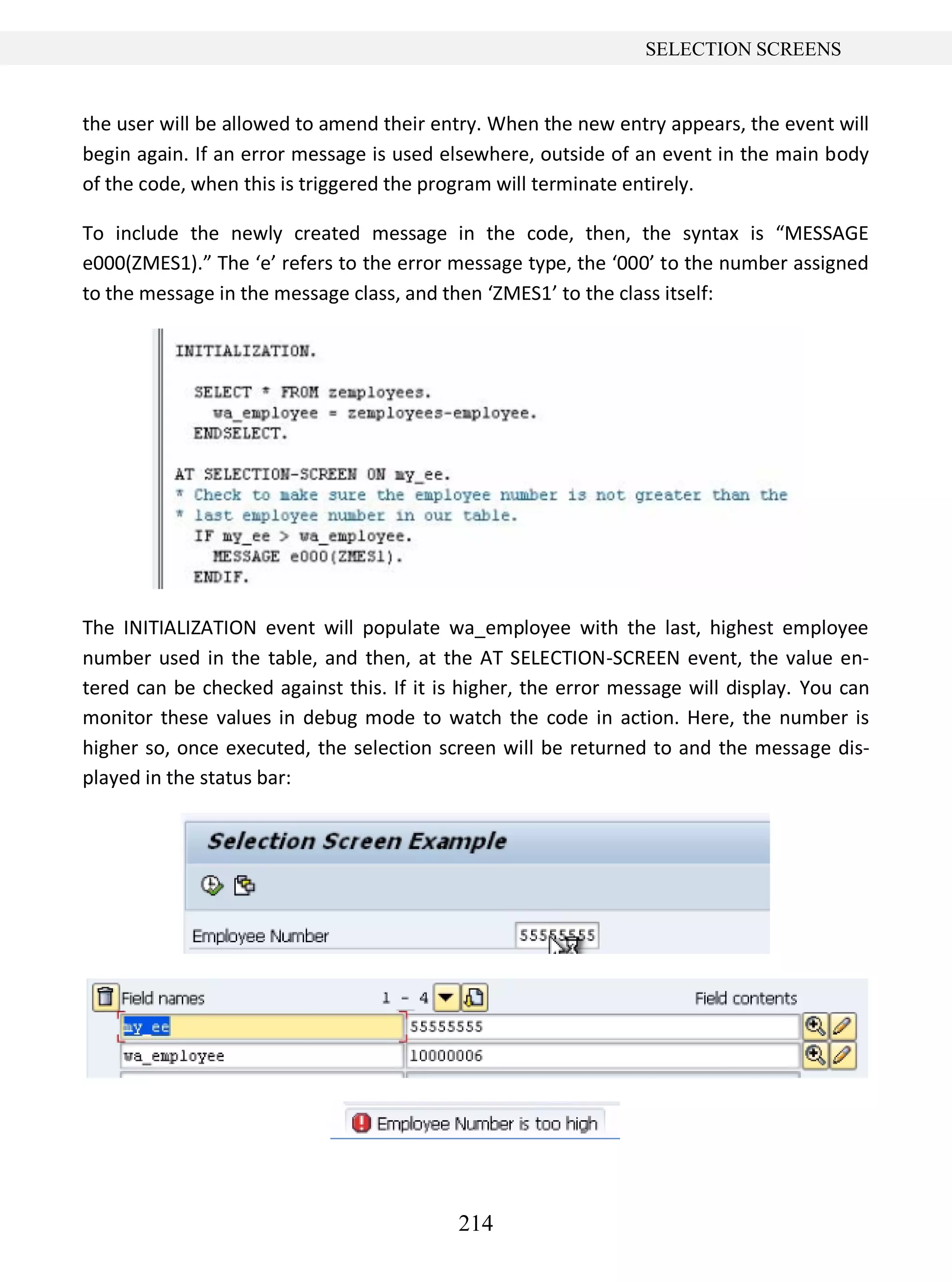 214
SELECTION SCREENS
the user will be allowed to amend their entry. When the new entry appears, the event will
begin again. If an error message is used elsewhere, outside of an event in the main body
of the code, when this is triggered the program will terminate entirely.
To include the newly created message in the code, then, the syntax is “MESSAGE
e000(ZMES1).” The ‘e’ refers to the error message type, the ‘000’ to the number assigned
to the message in the message class, and then ‘ZMES1’ to the class itself:
The INITIALIZATION event will populate wa_employee with the last, highest employee
number used in the table, and then, at the AT SELECTION-SCREEN event, the value en-
tered can be checked against this. If it is higher, the error message will display. You can
monitor these values in debug mode to watch the code in action. Here, the number is
higher so, once executed, the selection screen will be returned to and the message dis-
played in the status bar:
 