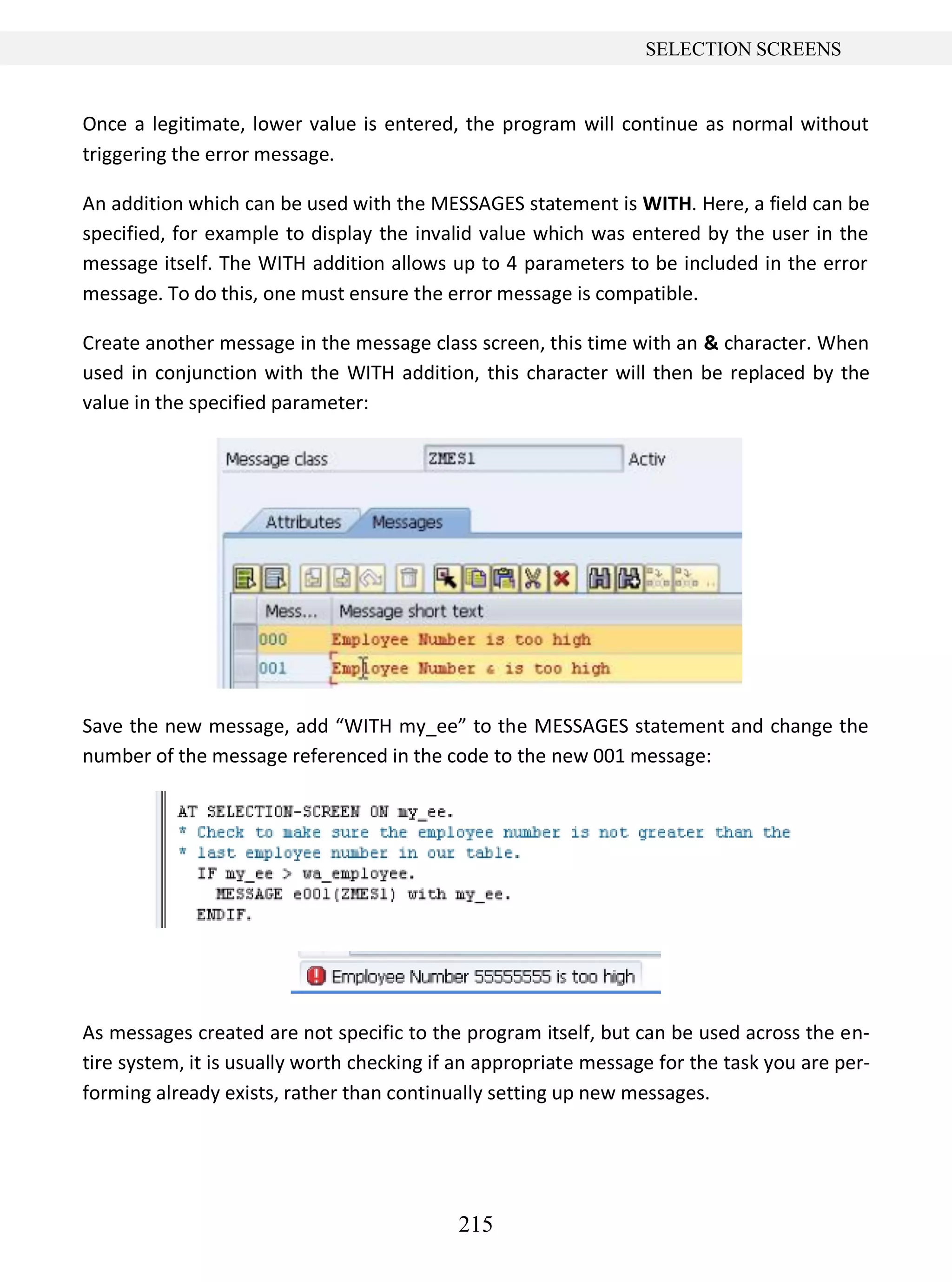 215
SELECTION SCREENS
Once a legitimate, lower value is entered, the program will continue as normal without
triggering the error message.
An addition which can be used with the MESSAGES statement is WITH. Here, a field can be
specified, for example to display the invalid value which was entered by the user in the
message itself. The WITH addition allows up to 4 parameters to be included in the error
message. To do this, one must ensure the error message is compatible.
Create another message in the message class screen, this time with an & character. When
used in conjunction with the WITH addition, this character will then be replaced by the
value in the specified parameter:
Save the new message, add “WITH my_ee” to the MESSAGES statement and change the
number of the message referenced in the code to the new 001 message:
As messages created are not specific to the program itself, but can be used across the en-
tire system, it is usually worth checking if an appropriate message for the task you are per-
forming already exists, rather than continually setting up new messages.
 