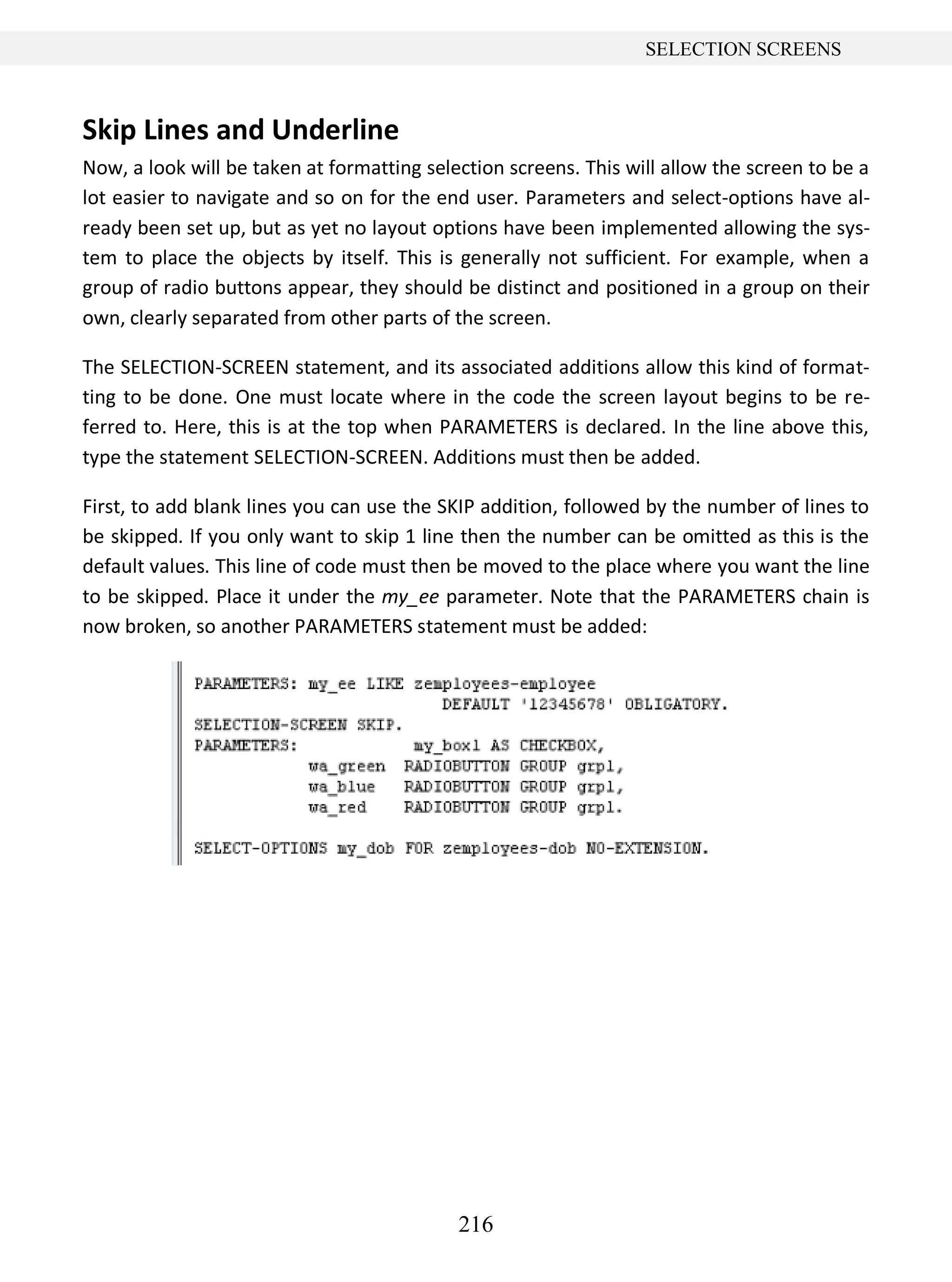 216
SELECTION SCREENS
Skip Lines and Underline
Now, a look will be taken at formatting selection screens. This will allow the screen to be a
lot easier to navigate and so on for the end user. Parameters and select-options have al-
ready been set up, but as yet no layout options have been implemented allowing the sys-
tem to place the objects by itself. This is generally not sufficient. For example, when a
group of radio buttons appear, they should be distinct and positioned in a group on their
own, clearly separated from other parts of the screen.
The SELECTION-SCREEN statement, and its associated additions allow this kind of format-
ting to be done. One must locate where in the code the screen layout begins to be re-
ferred to. Here, this is at the top when PARAMETERS is declared. In the line above this,
type the statement SELECTION-SCREEN. Additions must then be added.
First, to add blank lines you can use the SKIP addition, followed by the number of lines to
be skipped. If you only want to skip 1 line then the number can be omitted as this is the
default values. This line of code must then be moved to the place where you want the line
to be skipped. Place it under the my_ee parameter. Note that the PARAMETERS chain is
now broken, so another PARAMETERS statement must be added:
 