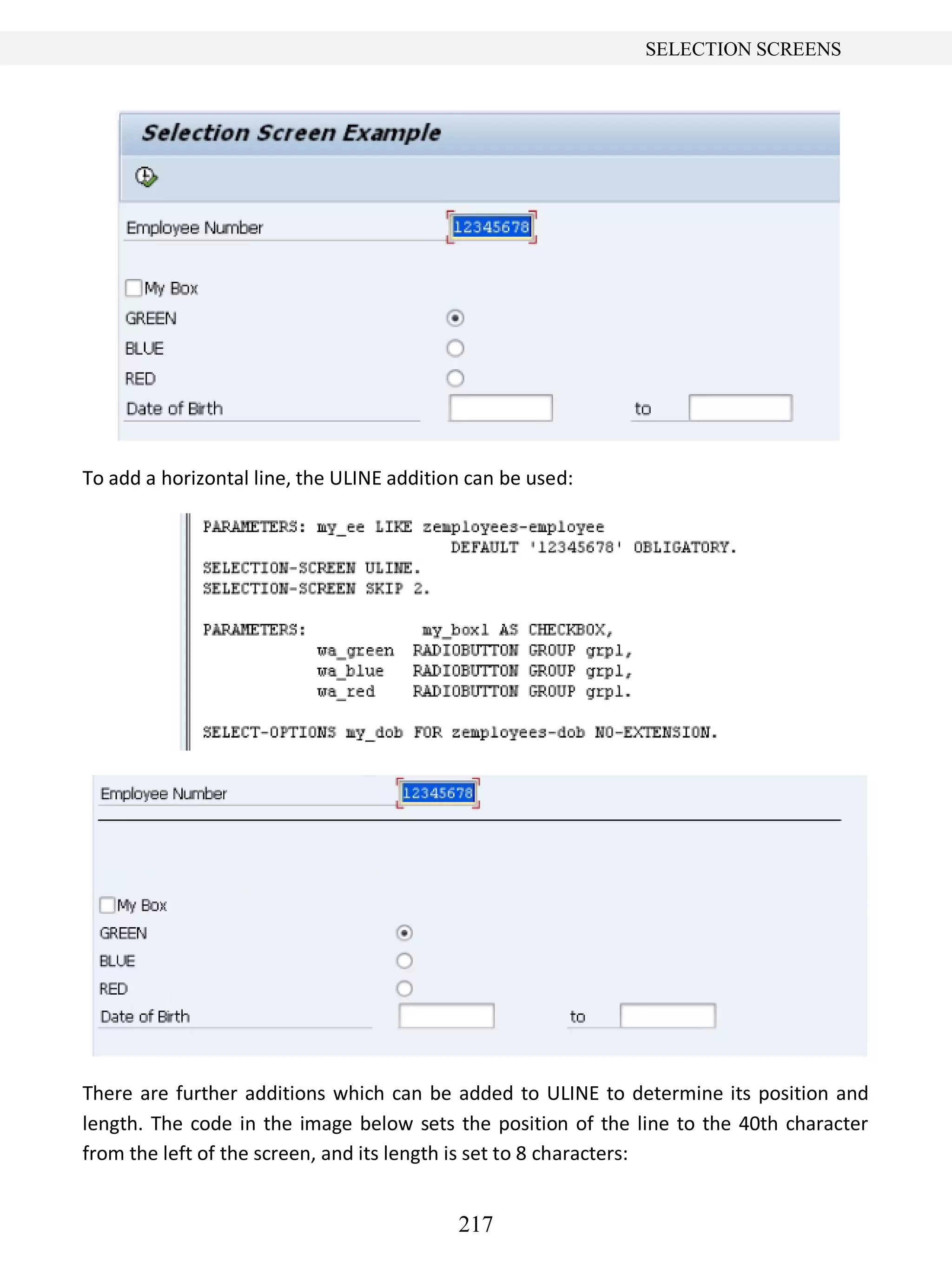 217
SELECTION SCREENS
To add a horizontal line, the ULINE addition can be used:
There are further additions which can be added to ULINE to determine its position and
length. The code in the image below sets the position of the line to the 40th character
from the left of the screen, and its length is set to 8 characters:
 