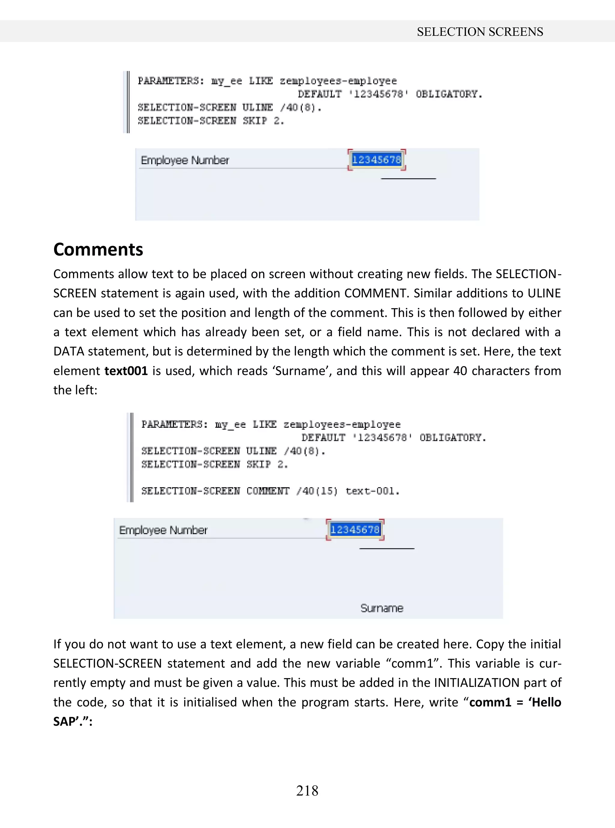 218
SELECTION SCREENS
Comments
Comments allow text to be placed on screen without creating new fields. The SELECTION-
SCREEN statement is again used, with the addition COMMENT. Similar additions to ULINE
can be used to set the position and length of the comment. This is then followed by either
a text element which has already been set, or a field name. This is not declared with a
DATA statement, but is determined by the length which the comment is set. Here, the text
element text001 is used, which reads ‘Surname’, and this will appear 40 characters from
the left:
If you do not want to use a text element, a new field can be created here. Copy the initial
SELECTION-SCREEN statement and add the new variable “comm1”. This variable is cur-
rently empty and must be given a value. This must be added in the INITIALIZATION part of
the code, so that it is initialised when the program starts. Here, write “comm1 = ‘Hello
SAP’.”:
 