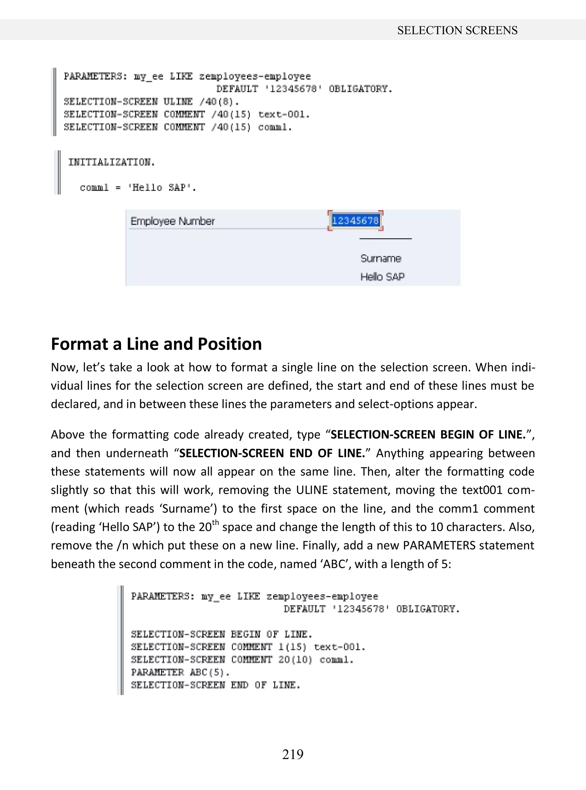 219
SELECTION SCREENS
Format a Line and Position
Now, let’s take a look at how to format a single line on the selection screen. When indi-
vidual lines for the selection screen are defined, the start and end of these lines must be
declared, and in between these lines the parameters and select-options appear.
Above the formatting code already created, type “SELECTION-SCREEN BEGIN OF LINE.”,
and then underneath “SELECTION-SCREEN END OF LINE.” Anything appearing between
these statements will now all appear on the same line. Then, alter the formatting code
slightly so that this will work, removing the ULINE statement, moving the text001 com-
ment (which reads ‘Surname’) to the first space on the line, and the comm1 comment
(reading ‘Hello SAP’) to the 20th
space and change the length of this to 10 characters. Also,
remove the /n which put these on a new line. Finally, add a new PARAMETERS statement
beneath the second comment in the code, named ‘ABC’, with a length of 5:
 