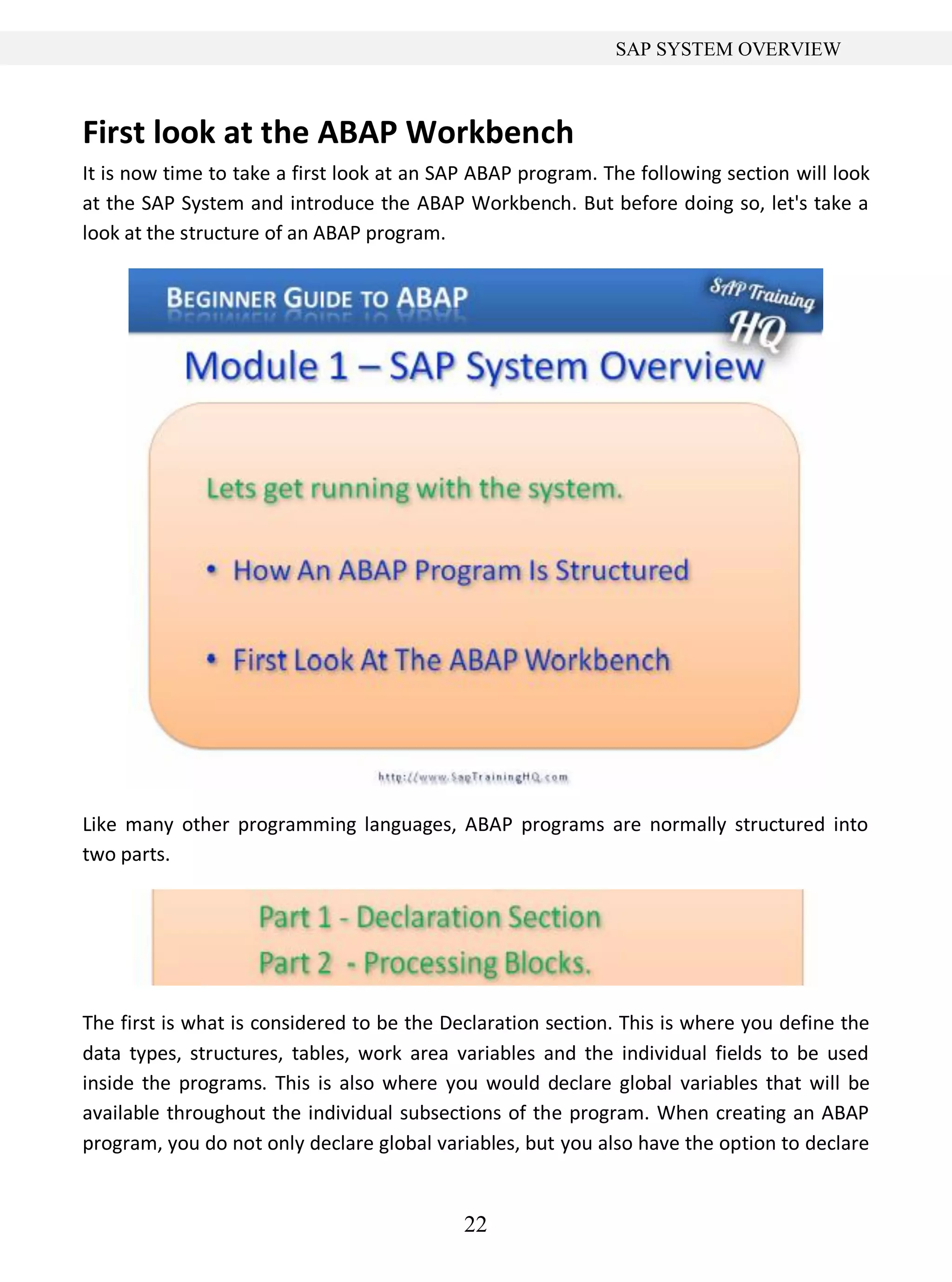 22
SAP SYSTEM OVERVIEW
First look at the ABAP Workbench
It is now time to take a first look at an SAP ABAP program. The following section will look
at the SAP System and introduce the ABAP Workbench. But before doing so, let's take a
look at the structure of an ABAP program.
Like many other programming languages, ABAP programs are normally structured into
two parts.
The first is what is considered to be the Declaration section. This is where you define the
data types, structures, tables, work area variables and the individual fields to be used
inside the programs. This is also where you would declare global variables that will be
available throughout the individual subsections of the program. When creating an ABAP
program, you do not only declare global variables, but you also have the option to declare
 