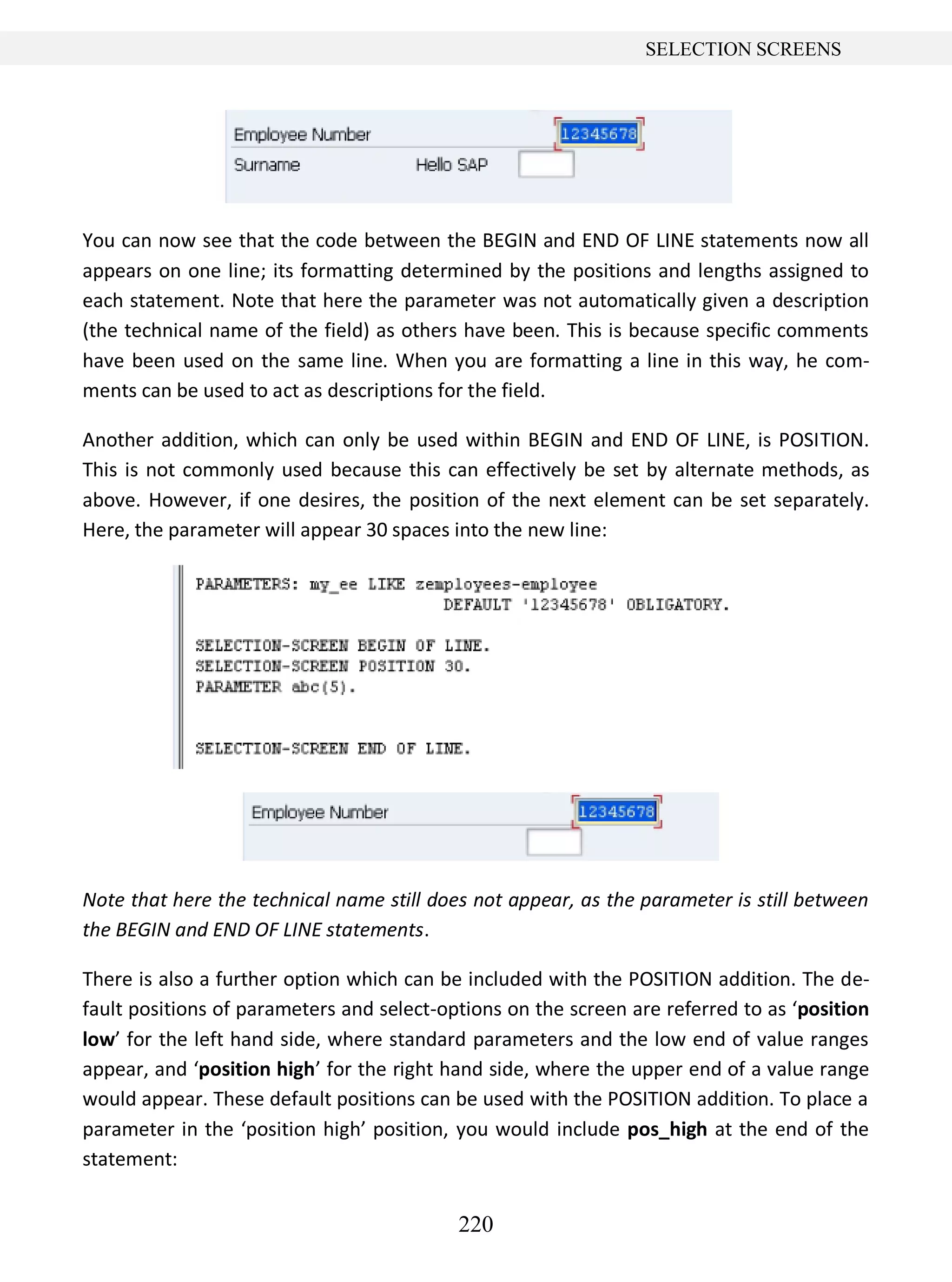 220
SELECTION SCREENS
You can now see that the code between the BEGIN and END OF LINE statements now all
appears on one line; its formatting determined by the positions and lengths assigned to
each statement. Note that here the parameter was not automatically given a description
(the technical name of the field) as others have been. This is because specific comments
have been used on the same line. When you are formatting a line in this way, he com-
ments can be used to act as descriptions for the field.
Another addition, which can only be used within BEGIN and END OF LINE, is POSITION.
This is not commonly used because this can effectively be set by alternate methods, as
above. However, if one desires, the position of the next element can be set separately.
Here, the parameter will appear 30 spaces into the new line:
Note that here the technical name still does not appear, as the parameter is still between
the BEGIN and END OF LINE statements.
There is also a further option which can be included with the POSITION addition. The de-
fault positions of parameters and select-options on the screen are referred to as ‘position
low’ for the left hand side, where standard parameters and the low end of value ranges
appear, and ‘position high’ for the right hand side, where the upper end of a value range
would appear. These default positions can be used with the POSITION addition. To place a
parameter in the ‘position high’ position, you would include pos_high at the end of the
statement:
 