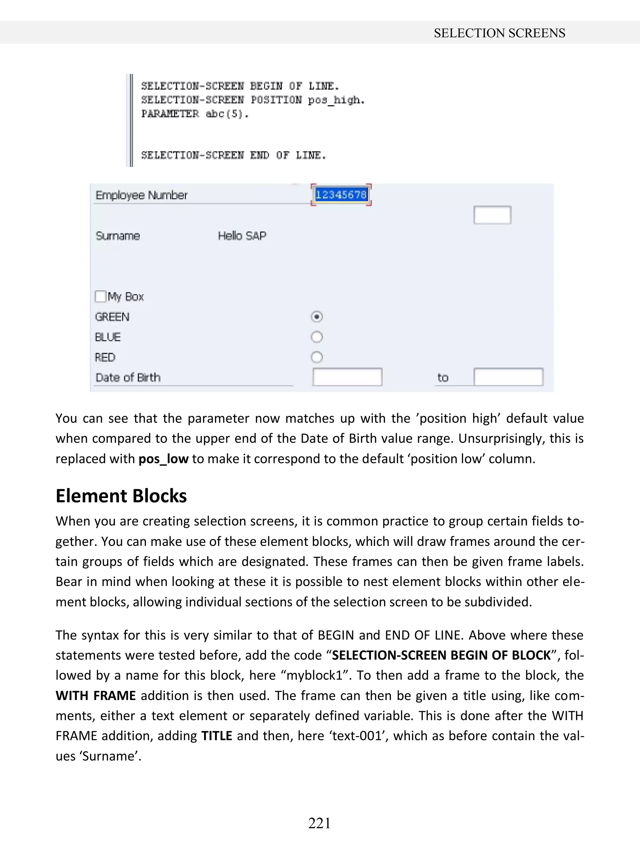 221
SELECTION SCREENS
You can see that the parameter now matches up with the ’position high’ default value
when compared to the upper end of the Date of Birth value range. Unsurprisingly, this is
replaced with pos_low to make it correspond to the default ‘position low’ column.
Element Blocks
When you are creating selection screens, it is common practice to group certain fields to-
gether. You can make use of these element blocks, which will draw frames around the cer-
tain groups of fields which are designated. These frames can then be given frame labels.
Bear in mind when looking at these it is possible to nest element blocks within other ele-
ment blocks, allowing individual sections of the selection screen to be subdivided.
The syntax for this is very similar to that of BEGIN and END OF LINE. Above where these
statements were tested before, add the code “SELECTION-SCREEN BEGIN OF BLOCK”, fol-
lowed by a name for this block, here “myblock1”. To then add a frame to the block, the
WITH FRAME addition is then used. The frame can then be given a title using, like com-
ments, either a text element or separately defined variable. This is done after the WITH
FRAME addition, adding TITLE and then, here ‘text-001’, which as before contain the val-
ues ‘Surname’.
 