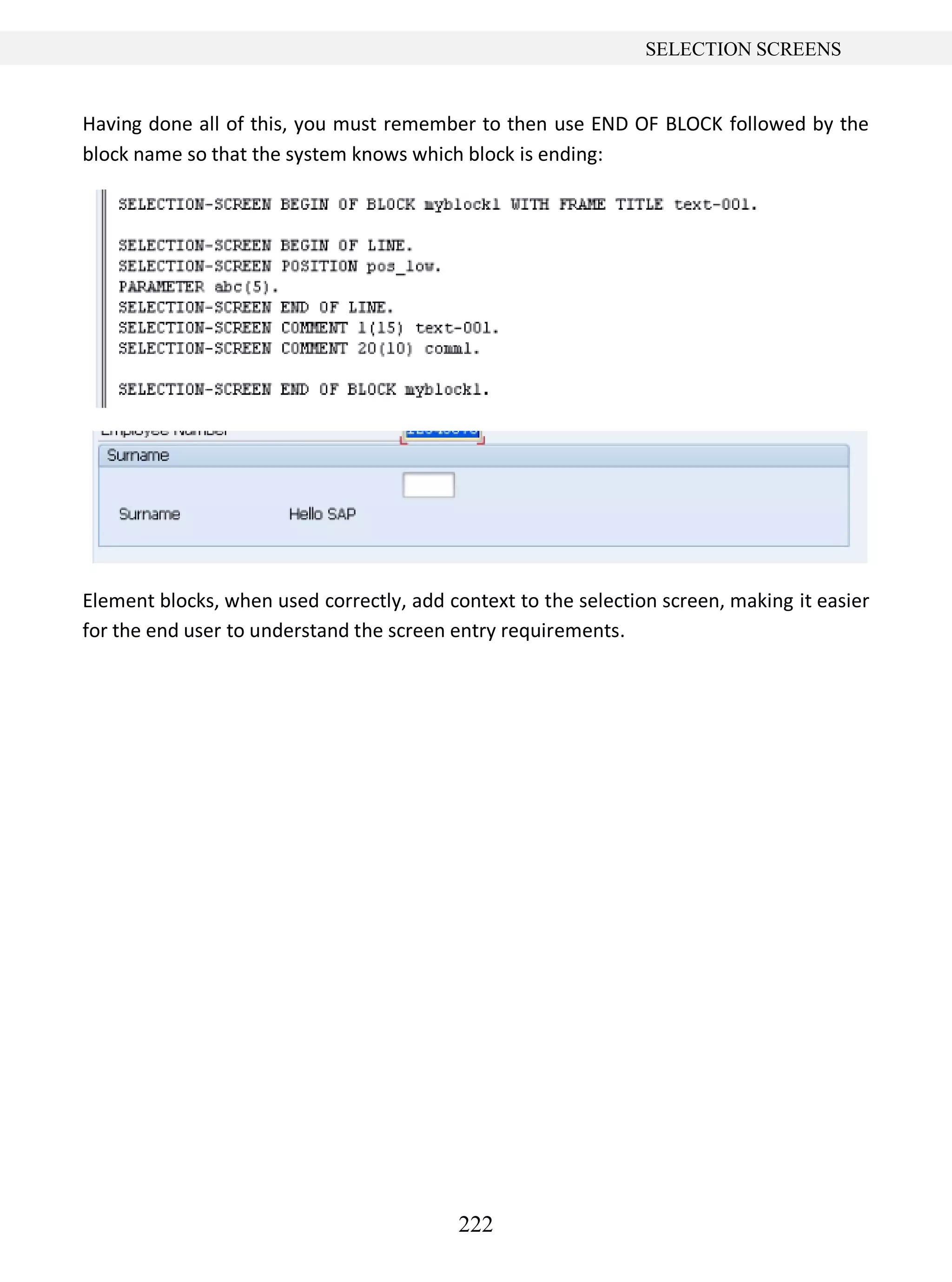 222
SELECTION SCREENS
Having done all of this, you must remember to then use END OF BLOCK followed by the
block name so that the system knows which block is ending:
Element blocks, when used correctly, add context to the selection screen, making it easier
for the end user to understand the screen entry requirements.
 