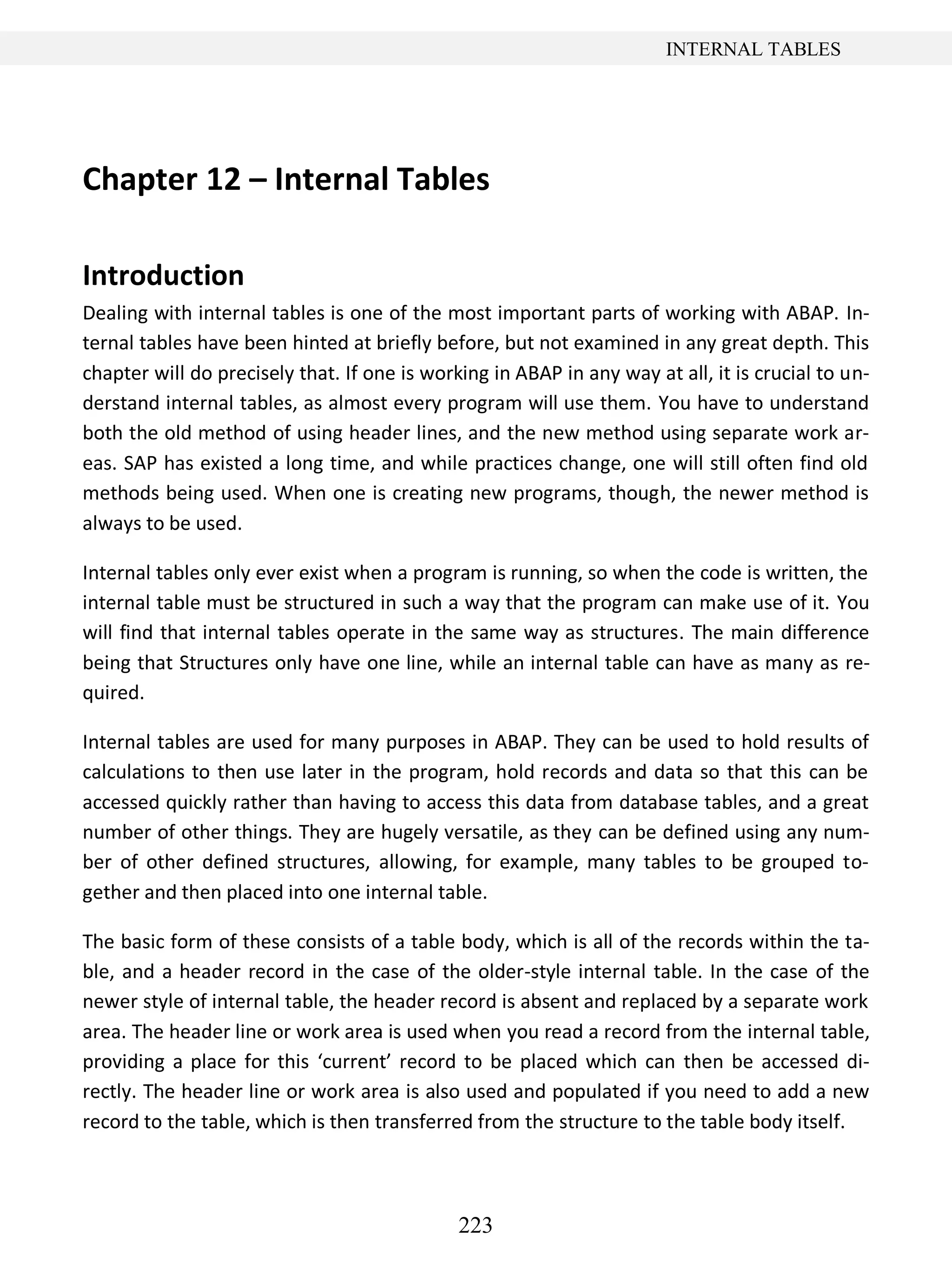 223
INTERNAL TABLES
Chapter 12 – Internal Tables
Introduction
Dealing with internal tables is one of the most important parts of working with ABAP. In-
ternal tables have been hinted at briefly before, but not examined in any great depth. This
chapter will do precisely that. If one is working in ABAP in any way at all, it is crucial to un-
derstand internal tables, as almost every program will use them. You have to understand
both the old method of using header lines, and the new method using separate work ar-
eas. SAP has existed a long time, and while practices change, one will still often find old
methods being used. When one is creating new programs, though, the newer method is
always to be used.
Internal tables only ever exist when a program is running, so when the code is written, the
internal table must be structured in such a way that the program can make use of it. You
will find that internal tables operate in the same way as structures. The main difference
being that Structures only have one line, while an internal table can have as many as re-
quired.
Internal tables are used for many purposes in ABAP. They can be used to hold results of
calculations to then use later in the program, hold records and data so that this can be
accessed quickly rather than having to access this data from database tables, and a great
number of other things. They are hugely versatile, as they can be defined using any num-
ber of other defined structures, allowing, for example, many tables to be grouped to-
gether and then placed into one internal table.
The basic form of these consists of a table body, which is all of the records within the ta-
ble, and a header record in the case of the older-style internal table. In the case of the
newer style of internal table, the header record is absent and replaced by a separate work
area. The header line or work area is used when you read a record from the internal table,
providing a place for this ‘current’ record to be placed which can then be accessed di-
rectly. The header line or work area is also used and populated if you need to add a new
record to the table, which is then transferred from the structure to the table body itself.
 
