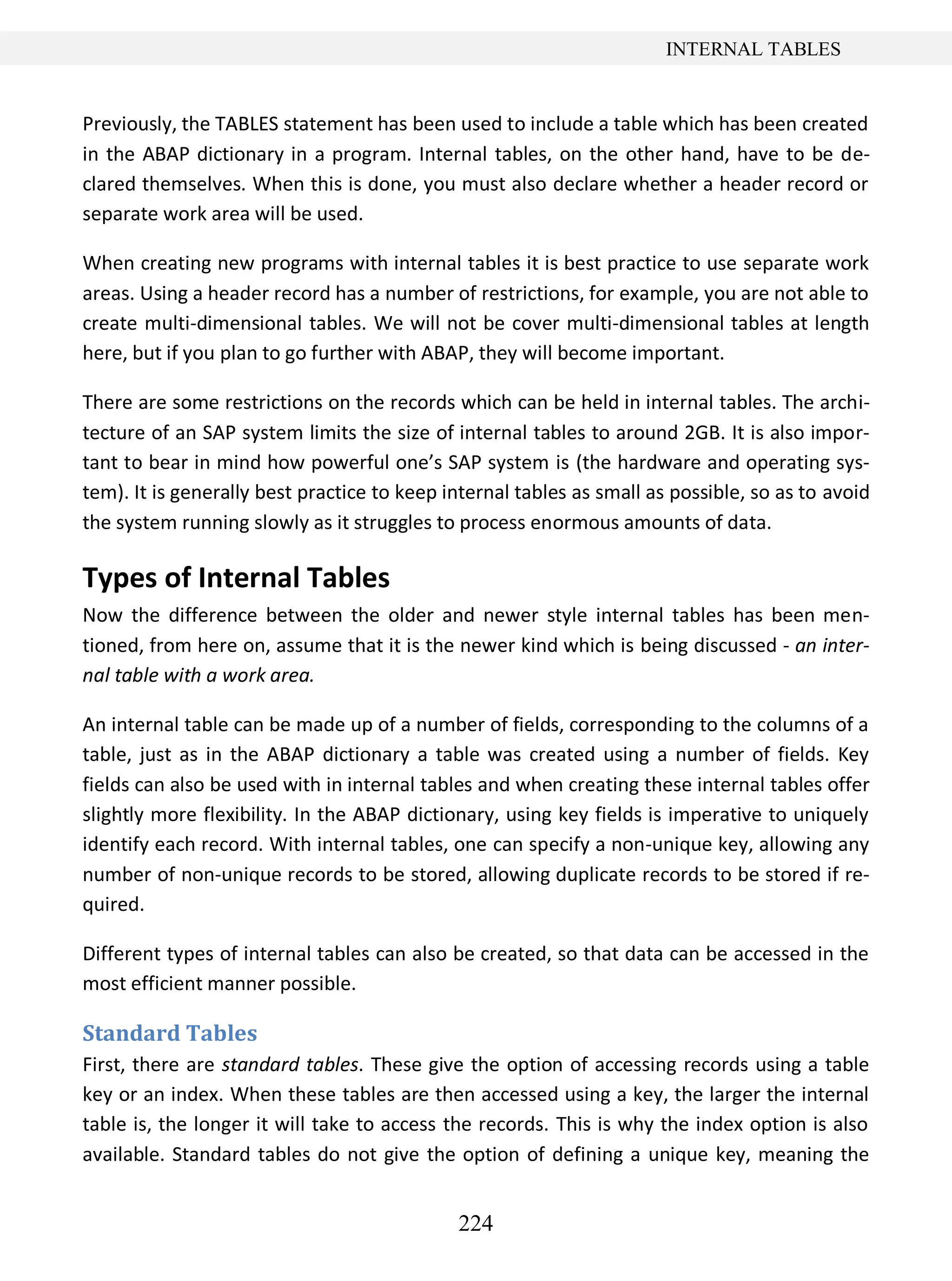 224
INTERNAL TABLES
Previously, the TABLES statement has been used to include a table which has been created
in the ABAP dictionary in a program. Internal tables, on the other hand, have to be de-
clared themselves. When this is done, you must also declare whether a header record or
separate work area will be used.
When creating new programs with internal tables it is best practice to use separate work
areas. Using a header record has a number of restrictions, for example, you are not able to
create multi-dimensional tables. We will not be cover multi-dimensional tables at length
here, but if you plan to go further with ABAP, they will become important.
There are some restrictions on the records which can be held in internal tables. The archi-
tecture of an SAP system limits the size of internal tables to around 2GB. It is also impor-
tant to bear in mind how powerful one’s SAP system is (the hardware and operating sys-
tem). It is generally best practice to keep internal tables as small as possible, so as to avoid
the system running slowly as it struggles to process enormous amounts of data.
Types of Internal Tables
Now the difference between the older and newer style internal tables has been men-
tioned, from here on, assume that it is the newer kind which is being discussed - an inter-
nal table with a work area.
An internal table can be made up of a number of fields, corresponding to the columns of a
table, just as in the ABAP dictionary a table was created using a number of fields. Key
fields can also be used with in internal tables and when creating these internal tables offer
slightly more flexibility. In the ABAP dictionary, using key fields is imperative to uniquely
identify each record. With internal tables, one can specify a non-unique key, allowing any
number of non-unique records to be stored, allowing duplicate records to be stored if re-
quired.
Different types of internal tables can also be created, so that data can be accessed in the
most efficient manner possible.
Standard Tables
First, there are standard tables. These give the option of accessing records using a table
key or an index. When these tables are then accessed using a key, the larger the internal
table is, the longer it will take to access the records. This is why the index option is also
available. Standard tables do not give the option of defining a unique key, meaning the
 