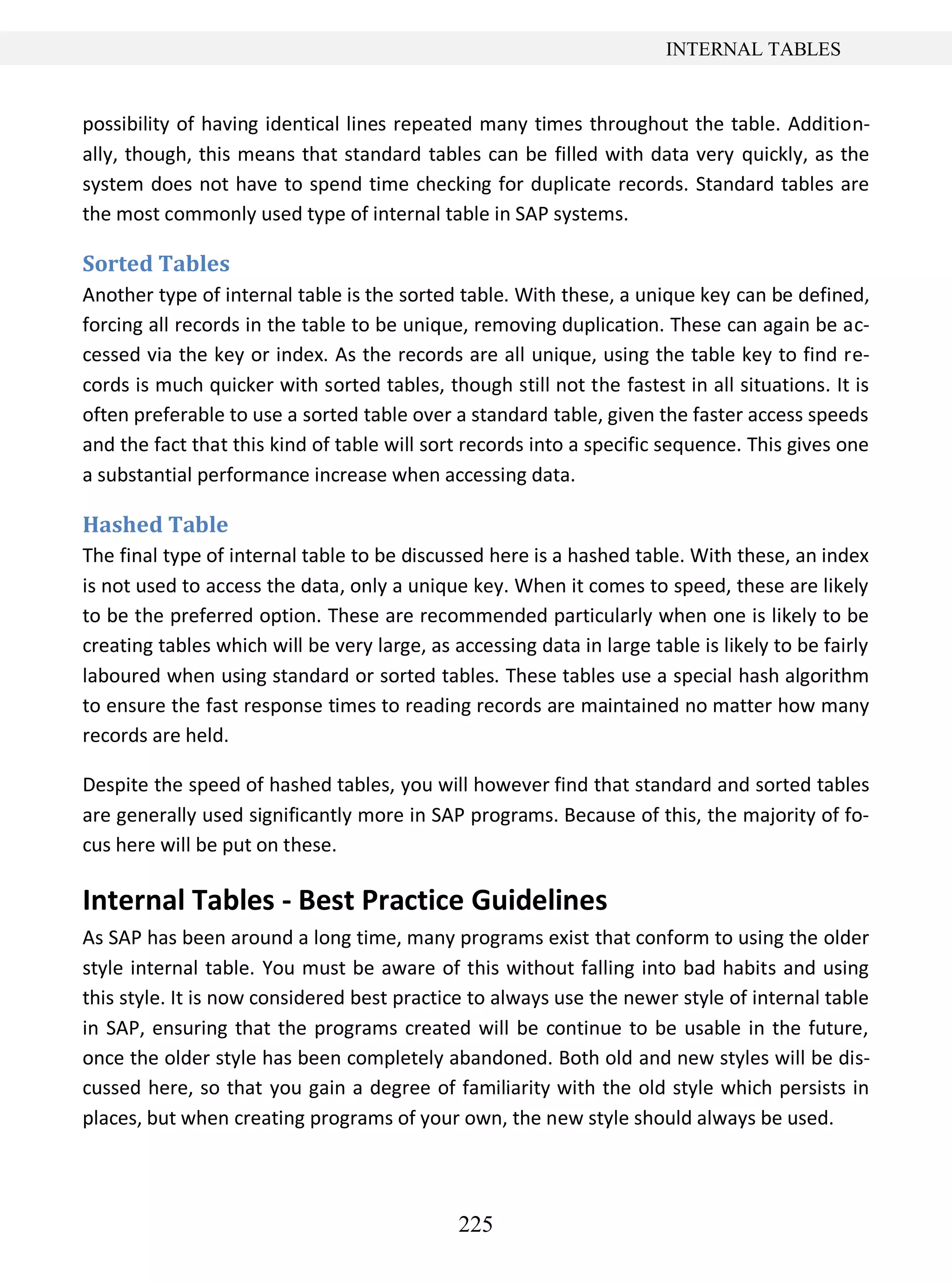 225
INTERNAL TABLES
possibility of having identical lines repeated many times throughout the table. Addition-
ally, though, this means that standard tables can be filled with data very quickly, as the
system does not have to spend time checking for duplicate records. Standard tables are
the most commonly used type of internal table in SAP systems.
Sorted Tables
Another type of internal table is the sorted table. With these, a unique key can be defined,
forcing all records in the table to be unique, removing duplication. These can again be ac-
cessed via the key or index. As the records are all unique, using the table key to find re-
cords is much quicker with sorted tables, though still not the fastest in all situations. It is
often preferable to use a sorted table over a standard table, given the faster access speeds
and the fact that this kind of table will sort records into a specific sequence. This gives one
a substantial performance increase when accessing data.
Hashed Table
The final type of internal table to be discussed here is a hashed table. With these, an index
is not used to access the data, only a unique key. When it comes to speed, these are likely
to be the preferred option. These are recommended particularly when one is likely to be
creating tables which will be very large, as accessing data in large table is likely to be fairly
laboured when using standard or sorted tables. These tables use a special hash algorithm
to ensure the fast response times to reading records are maintained no matter how many
records are held.
Despite the speed of hashed tables, you will however find that standard and sorted tables
are generally used significantly more in SAP programs. Because of this, the majority of fo-
cus here will be put on these.
Internal Tables - Best Practice Guidelines
As SAP has been around a long time, many programs exist that conform to using the older
style internal table. You must be aware of this without falling into bad habits and using
this style. It is now considered best practice to always use the newer style of internal table
in SAP, ensuring that the programs created will be continue to be usable in the future,
once the older style has been completely abandoned. Both old and new styles will be dis-
cussed here, so that you gain a degree of familiarity with the old style which persists in
places, but when creating programs of your own, the new style should always be used.
 