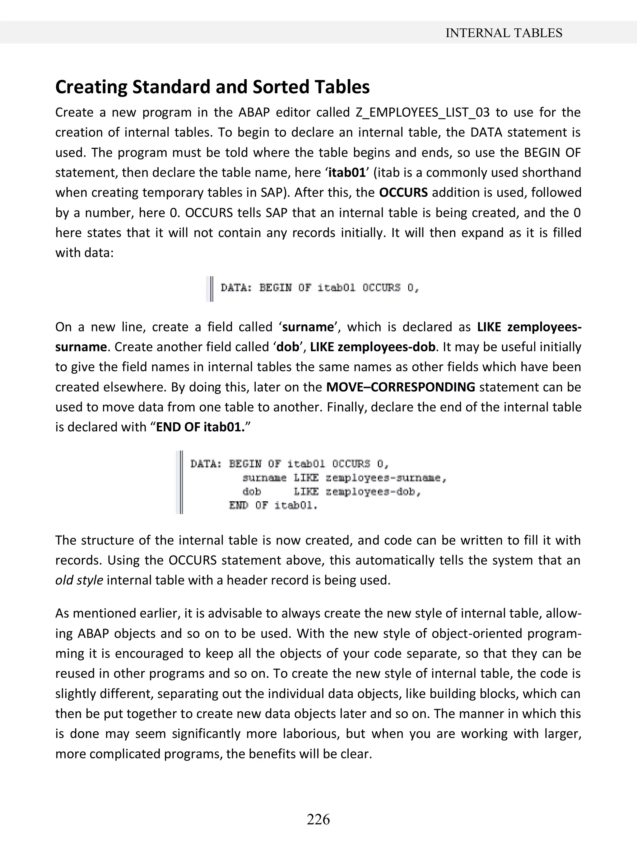 226
INTERNAL TABLES
Creating Standard and Sorted Tables
Create a new program in the ABAP editor called Z_EMPLOYEES_LIST_03 to use for the
creation of internal tables. To begin to declare an internal table, the DATA statement is
used. The program must be told where the table begins and ends, so use the BEGIN OF
statement, then declare the table name, here ‘itab01’ (itab is a commonly used shorthand
when creating temporary tables in SAP). After this, the OCCURS addition is used, followed
by a number, here 0. OCCURS tells SAP that an internal table is being created, and the 0
here states that it will not contain any records initially. It will then expand as it is filled
with data:
On a new line, create a field called ‘surname’, which is declared as LIKE zemployees-
surname. Create another field called ‘dob’, LIKE zemployees-dob. It may be useful initially
to give the field names in internal tables the same names as other fields which have been
created elsewhere. By doing this, later on the MOVE–CORRESPONDING statement can be
used to move data from one table to another. Finally, declare the end of the internal table
is declared with “END OF itab01.”
The structure of the internal table is now created, and code can be written to fill it with
records. Using the OCCURS statement above, this automatically tells the system that an
old style internal table with a header record is being used.
As mentioned earlier, it is advisable to always create the new style of internal table, allow-
ing ABAP objects and so on to be used. With the new style of object-oriented program-
ming it is encouraged to keep all the objects of your code separate, so that they can be
reused in other programs and so on. To create the new style of internal table, the code is
slightly different, separating out the individual data objects, like building blocks, which can
then be put together to create new data objects later and so on. The manner in which this
is done may seem significantly more laborious, but when you are working with larger,
more complicated programs, the benefits will be clear.
 